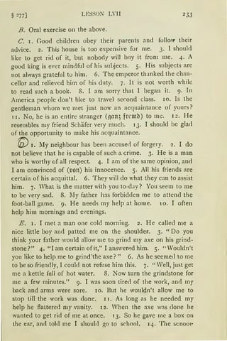 § 277] 2 33
B. Oral exercise on the above.
C. r. Good children obey their parents and follOI' their
a<lvice. 2. This hause is too expensive for me. 3. 1 should
like to get rid of it, but nobody will bny it from me. 4. A
good king is ever mindful of his suLjects. 5. His subjects are
not always gratefnl to him. 6. The emperor tlunked the chan-
cellor and relievcd him of his d11ty. 7. lt is not worth while
to read such a book. 8. 1 am sorry that 1 began it. 9. In
America people don't like to travel second class. 1 o. Is the
gentleman whom we met just now an ac(]liaintance of yonrs?
1 J. No, he is an entire stranger (nnn; frcmb) to mc. 1 :?. He
resembles my friend Schäfer very much. 13. I should be glad
of the opportunity to make bis acquaintance.
'(/)) 1. lly neighbour has been accused of forgery. 2. I do
not believe that he is capable of such a crime. 3. He is a man
who is worthy of all respect. 4. I am of the same opinion, and
I am convinced of (uon) his innocence. 5. All his friends are
certain of his acquittal. 6. They will do what they can to assist
him. 7. Vhat is the matter with you to-day? You seem to me
to be very sad. 8. lIy father hJs forbidden me to attend the
foot-ball game. 9. He needs my help at home. 10. I often
help him mornings and e·enings.
E. 1. I met a man one cold morning. 2. He called me a
nice little boy and patted me on the shoulder. 3. "Do you
think your father would allow me to grind my axe on bis grind-
stone?" 4. "lam certain ofit," I answer~d him. 5. "Vouldn't
you like to help me to grind-the axe?" 6. As he seeme<.l to me
tobe so friendly, 1 could not refose him this. 7. "Weil, just get
me a kettle fnll of hot water. 8. Now turn the grindstone for
me a few minutes." 9. I was soon tired of the work, an<l my
back and arms were sore. 10. But he wouldn't allow me to
stop till the work was done. 1 I. As long as he needed my
help he ftattered my vanity. I 2. Vhen the axe was done he
wanted to get rid of me at once. 1 3. So he gave me a box on
the ear, ancl told me I should go to school. 14. The sc11001·
 