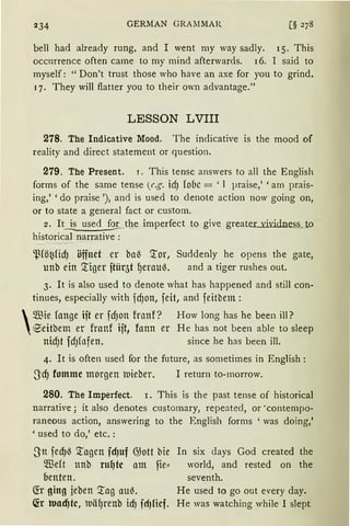 234 GERMAN GRAMMAR
bell had already rung, and I went my way sadly. 15. This
occnrrence often came to my mind afterwards. 16. I said to
myself: "Don't trust those who have an axe for you to grind.
q. They will ftatter you to their own advantage."
LESSON LVIII
278. The lndicative Mood. The indicative is the mood of
reality and direct statement or question.
279. The Present. r. This tense answers to all the English
forms of the same tense (e.g. idJ lobe = ' 1 praise,' 'am prais-
ing,' 'do praise '), and is used to denote action now going on,
or to state a general fact or custom.
2. I~_the imperfect to give greater vividness to
historical narrative :
$fö~fid) öffnet er baß Tor, Suddenly he opens the gate,
unb ein Tiger ftür&f ~erauß. and a tiger rushes out.
3. lt is also used to denote what has happened and still con-
tinues, especially with fdJon, feit, and feitbem:

m3ie fange ift er fd)on franf? How lang has he been ill?
e:eitbem er franf ift, fonn er He has not been able to sleep
nidJt fdJfafen. since he has been ill.
4. lt is often used for the future, as sometimes in English :
SdJ fomme morgen )l)eber. I return to-morrow.
280. The lmperfect. 1. This is the past tense of historical
narrative; it also denotes customary, repeatecl, or ·contempo-
raneous action, answering to the English forms ' was doing,'
'used to do,' etc.:
Sn fed)ß Tagen fdJuf @ott bie
füeft ttnb ruf7tc am fie::
oenten.
<!r ging jeben Tag au~.
~r wacf]te, uä~reub idJ fdJfief.
In six days God created the
world, and rested on the
seventh.
He used to go out every day.
He was watching while I slept
 