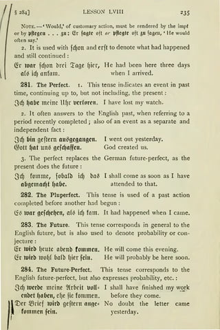 LESSON LVIII 235
NOTE.-' Vould,' of customary action, must be rendered by the impf
or by µ~cgcn •.. 511: fö fngtc oit or µ~cgtc oft 511 )agen, 'He would
often say.'
2. lt is used with fd)Oll and erft to denote what had happened
and still continued :
(fr ltHtr fd)Otl brd '.:roge (Jicr, He had been here three days
a(~ idJ onfom. when I arrived.
281. The Perfect. r. This tense indicates an event in past
time, continuing up to, but not inclucling, the present :
.3cfJ ~aflc meine ltl)r ocrforrn. I have lost my watch.
2. lt often answers to the English past, when referring to a
period recently completed; also of an event as a separate and
independent fact :
-S<cfJ bin geftern au~gcgangcn. 1 went out yesterday.
@ott !1at unß gcfdJaffcn. God created us.
3. The perfect replaces the
present does the future :
ScfJ fomme, fobafb idJ ba~
abgcmadJt r,a6e.
German foture-perfect, as the
I shall come as soon as I have
attended to that.
282. The Pluperfect. This tense is used of a past action
cornpleted before another had begun :
<i~ luar gcfd)cf)cn, a({ icf) fom. lt bad happene<l when I carne.
283. The Future. This tense corresponds in general to the
English futnre, but is also used to denote probability or con-
jecture:
lir luirb f)eute abenb fommctt. He will come this evening.
lir roirb uo(Jf bafb fJier fein. He will probably be here soon.
284. The Future-Perfect. This tense corresponds to the
English future-perfect, hut also expresses probability, etc. :
ScfJ lucrbc meine ~(rflcit Jo{(:: I shall have finished my w_~rk
cnbct f1a6cn, el)e fie fommen. before they come.
l fommcn fein. yesterday.
I'.Der ~rief luirb geftern onoc:: No doubt the letter came
1
 