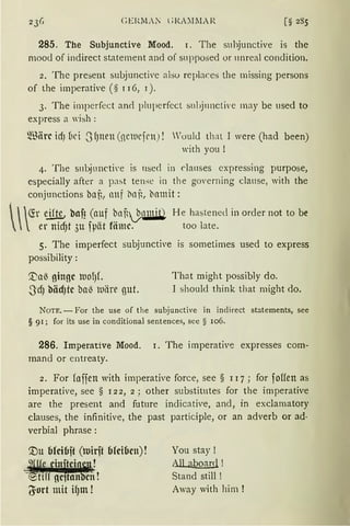 CEl~M.i l ;J{A'.JlIAR
285. The Subjunctive Mood. 1. The suhjunctive is the
mood of indirect st.atement and of supposed or unreal condition.
2. The present subjunctive also replaces the missing persons
of the imperative (§ r 16, 1 ).
3. The imperfect and pluperfect sul>j11nctive may be used to
express a wish :
~nörc id) üci -JfJtten (nciucfrn) ! Voul<l that I were (had been)
with you !
4. The s11bjuncti·e is 11sed in cla11ses cxpressing purpose,
especially after a past tense in th e govern ing clause, with the
conjunctions bat, anf l'IClG, bamit:

  fü eift!, baf? (auf bnij.nmit) H e hastened in order not to be
' er nidjt 3u fpät fömc. too late.
5. The imperfect subjunctive is sometimes used to express
possibility:
'.naß ginge lUOfJL That might possibly do.
-J'dJ bädJtc ba~ tuiire gut. I should think that might do.
NoTE. - For the use of the subjunctive in indirect statements, see
§ 91; for its use in conditional sentences, see § 106.
286. Imperative Mood. r. The imperative expresses com-
mand or entreaty.
2. For faffen with imperative force, see § 1 I7; for foffen as
imperative, see § 122, 2; other substitutes for the imperative
are the present and future indicative, and, in exclarnatory
clauses, the infinitive, the past participle, or an adverb or ad·
verbial phrase :
You stay !
All aboard !
Stand still !
Away with hirn !
 