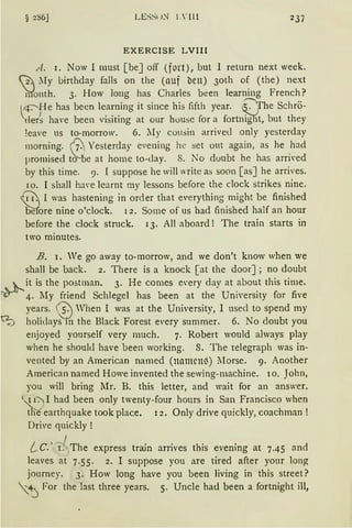 § 2S6J LE:-;~u~ 1. ' ll l 237
EXERCISE LVIII
A. 1. Now I must [beJ off (fort), but I return next week.
2 My birthday falls on the (auf ben) 3oth of (the) next
'rdonth. 3. How lang has Charles been learning French?
4 -;---He has been learning it since his fifth year. cOfhe Schrö-
~er~ have been visiting at our housc for a fortnigT{t, but they
!eave us to-morrow. 6. My cousin arrivecl only yesterday
morning. ßYesterday evening he set out again, as he .had
promised to be at home to-day. S. ~o doubt he has arm·ed
by this time. 9. I suppose he will write as soon [as] he arrives.
IO. l shall h~n·e learnt my lessons before the clock strikes nine.
0 I was hastening in order that everything might be finished
Before nine o'clock. 12. Same of us had finished half an hour
before the clock struck. 13. All aboard ! The train starts in
two minutes.
B. 1. "'e go away to-morrow, and we don't know when we
shall be back. 2. There is a knack [ at the doorJ; no doubt
„ k.. it is the postman. 3. He comes e·ery day at about this time.
~ _,, 4. :r-.ry friend Schlegel has been at the University for five
years. ®When I was at the University, I used to spend my
~ holidays m the Black Forest every summer. 6. No doubt you
enjoyed yourself very much. 7. Robert would always play
when he should have been working. 8. The telegraph was in-
vented by an American named (namcn'3) lIorse. 9. Another
American named Howe invented the sewing-machine. ro. John,
you will bring Mr. B. this letter, and wait for an answer.
<'{1-=J I had been only twenty-four hours in San Francisco when
tne earthquake took place. 12. Only drive quickly, coachman !
Drive quickly !
l C. 'JThe express train arrives this evening at 7.45 and
leaves at 7.55. 2. I suppose you are tired after your lang
journey. 3. How long have you been living in this street?
4 For the last three years. 5. Uncle had been a fortnight ill,
 