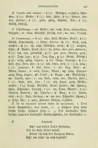 INTRODUCTION xxi
B. Vowels with umlaut.-ä (r): 9JClibcf)en, er3äl)fen, SJJ(är~
d)en; ä(2): 5Bäder; ö (1): böfe, fcf)ön; ö(2): GJötter, fön~
nen, ~örner; ü (1): grün, gütig, ®dJiifer, '.l'ür; ü (2):
l)übfdJ, fünf3ig.
C. Diphthongs. - ai: Sl'aifer; au: aUdJ, O:rnu, aufmerfjam,
fütfgabe; ci: Hein, mfeijtift, ßfeifcfJ, rein; eu: neu, "t'rutfdJ.
D. Consonants. -b (r): aüer, 5Baff, 5Bruber, ~rief; (J (2):
J)iibfcfJ, ®cf)reibtifdJ; c: (föfar, ~irrro; rf) (r): 5BudJ, llltdJ,
macf)en; dJ (2): idJ, nidJt, ~1)(äbrfJen, weid); cfJ (3): uadJfen,
~()Or ; cf: 5Bäder, etocf; b (1): ba, (Yeber, ober, brei, abbieren;
b (2): lub, unb, griinbfidJ; g (r): gut, grrn, 63arten, groü;
g (2): ~age, fage; g (3): ~ag, tfug; g (4): merge, ~önige;
g (5): artig, gütig, regnen; g (6): ~tage, ~ourage; 1) (r):
l)art, ~)ut, ,~err, lJier; 1) (2): fa(J, fefJen, lDdJ; j: (r) ja, jung ;
j (2): -3ourna( ; f: foft, Hein ; f: aft, ffug, 5Ba1f ; m:
9Jcann, immer ; n: nein, '.tante, 9)eann ; ng: jung, ~pa3ier"
gang, ~ing, fingen; nf: >::nfef; l.J: ~uppe; l-J{J: ~fJHofo'p(J;
qu: Dueffe, quer ; r: rot, ~}tofe, runb, uer, GJarten, ~err;
f (r): 9loje, böfe, fe(Jr; f (2): af~, ~au~, groü, SJJ(eifer,
Ueifen ; f (3) ®tU(Jf, 5Bfeijtift, 12tocf, fpiefen; fcfJ: fcfJUar3,
fcfJÖU, ecf)Uefter, '.Deutjcf); t (r): rot, '.l'inte, 9Jhttter; f (2):
~fotio'n, ~atie'nt; tl): '.tfJea'ter; ~: ~fo~; u (r): Q3ater,
uiefe; u (2): Q3afe, Q3eroum; ku: uo, uer, ~dJluefter, fdJlUar3;
1-:: ~e~·e, 2(~t ; J: gan3, ,3immer, fiinf3ig, er3ä(Jfen.
E. To be repeated several times in succession : r. 'Vrei
breite 5BadJoHitter, brei breite, 2r. 2. ßifdJerl3 ßrit~ fiidJt
frifcf)e ßifcf)e, ßifdJer~ (Jrit~, 2c. 3. ~er ~ottbuifer ~oft•
futfcf)er pu~t ben ~ottbuifer ~ojtfutfdJfaften, ber ~ottbuffer, 2c.
F. Sc~nfud7t.
2CdJ ! au~ biefeß '..tafeß GJriinben,
'.:Die ber fofte 9(cbef briicft,
Slönnt' idJ bod) ben ~{ul3gang finben,
~cf}! 1uie fülJft' idJ midJ (1egfücft !
 
