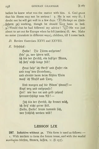GERllAN GR::IiIAR
before he knew what was the matter with him. 6. God grant
that his illness may not be serious ! 7. He is not very ill; I
doubt not he will get well in a few days. <8:He kept on (fort::
,-fa1Jren 3u) working, though he should have been in bed.
9~ Would that he had followed my advice ! ~ He was just
about to set out for Europe when he feil (lUerben) ill. 4-r. lIake
no noise (translate in different ways), children, till I come back.
D. Review Exercises XXVI and XXVIII.
E. S:efeftiicf :
.pafio ! 'l:lic iüren aufgetan!
.pör' 3u, luer lJören luiH,
idJ bin ber .perbft, ein lujt'ger ~l)fonn,
idJ fte1)' nidJt fange ftiff !
,Peut fa1Jr' id) ~krft' unb 4)afer ein
unb trag' ben 6'.rutefran3,
unb abenb~ bann beim fii1J1en ~"Bein
mad)' id) ~Jcufif unb '.ra113.
llnb morßen auf bie mäum' lJinauf!-
sropf )Ueß Unb attfgepafü !
4)ei ! luie ba0 rot unb gefb )U1Jauf
gerunterfdJHigt t1om ~(ft !-
SdJ 6in ber ,")erbft, i1Jr fennet micf),
id) ftdJ' nidJt gerne ftiff.
~jaffo, ~affo ! brum tummfe fidJ,
luer fröf)fidJ luerben luiff !
LESSON LIX
287. Infinitive without 5n. This form is used as follows :-
1. With luerben to form the future tense, and with the modal
au}<ilia! ies biirfen, fönnen, laffen, ~r. (§ 157).
 