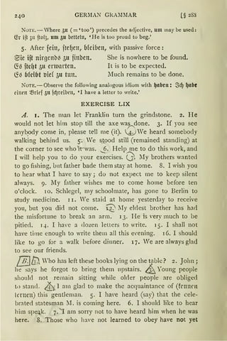 GERMAN GkAi1MAR [§ 288
Non:.- Vhere 311 ( = 'too ') precedes the adjective, um may be used:
(fr ijt 311 fto(3, um 5u betteln, 'He is too proud to beg.'
5. After feitt, ftef)en, b(ciuen, with passive force:
@5ie ift nirgenbl3 5u finben.
~13 ftcfJt 5n enuarten.
6'.13 bfcibt oief 5u tun.
She is nowhere to be found.
lt is to be expected.
Much remains to be done,
NoTE.-Observe the following analogous idiom with ~nbcn: Sd) l)llbe
einm ~rief 5n fd)reibrn, 'I have a letter to write.'
EXERCISE LIX
A. 1. The man let Franklin turn the grindstone. 2. He
would not let him stop till the axe wa~done. 3. If you see
anyb_ody come in, please tell me (it). A) We heard somebody
walking behind us. s: We s_tood still (remained standing) at
the corner to see who 1t~was. .._§. Help me to do this work, and
I will help you to do your exercises. 0- l1y brothers wanted
to go fishing, lrnt father bade them stay at home. 8. I wish you
to hear what I have to say; do not expect me to keep silent
always. 9. My father wishes me to come home before ten
o'clock. rn. Schlegel, my schoolmate, has gone to Berlin to
study rnedicine. 1 r. We staid at horne yesterday to receive
you, but you dict not come. ~ lIy eklest brother has had
the misfortune to break an arm. 13. He is very much to be
pitied. q. I ha,·e a clozen letters to write. 15. I shall not
ha•e time enough to Tite them all this e·ening. 16. I should
like to go for a walk btfore <linner. 17. We are always glad
to see our friends.
[!"j{), Who has left these books lying on the t~ble ? 2. John;
he says he forgot to bring them 11pstairs. &Young people
shoukl not remain sitting while ol<ler people are obliged
l1) stand. &, I am glacl to make the acquaintance of (frnnrn
lernen) this gentleman. 5. I have heard (say) that the cele-
brated statesman I1. is coming here. 6. I sho11ld like to hear
him speak. 7. ' I am sorry not to have heard him when he was
here. 8. Those who h:we not learned to obey have not yet
 