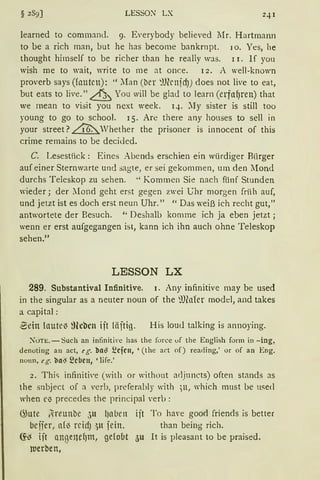 LESSON LX
learned to command. 9. fü'erybody believed lIr. Hartmann
tobe a rich man, but he has become bankrnpt. 10. Yes, he
thought himself to be richer than he really was. 11. lf you
wish me to wait, write to me at once. 12. A well-known
proverb says (foutcn): '' :fan (ber ~lfünfcf)) does not live to eat,
but eats to live." & You will be glad to learn (erfll~ren) that
we mean to visit you next week. q. :Iy sister is still too
young to go to school. 15. Are there any houses to sell in
your street? ~Vhether the prisoner is innocent of this
crime remains to be decided.
C. Lesestück: Eines Abends erschien ein würdiger Biirger
auf einer Sternwarte und :;agte, er sei gekommen, um den Mond
durchs Teleskop zu sehen. ''Kommen Sie nach fünf Stunden
wieder; der Mond geht erst gegen zwei Ghr morgen frii h auf,
und jetzt ist es doch erst neun Uhr." "Das weiß ich recht gut,"
antwortete der Besuch. " Deshalb komme ich ja eben jetzt;
wenn er erst aufgegangen ist, kann ich ihn auch ohne Teleskop
sehen.11
LESSON LX
289. Substantiva! Infinitive. 1. Any infinitive may be used
in the singular as a neuter noun of the minrer model, and takes
a capital:
-Bein laute~ ?Heben ift läftig. His loud talking is annoying.
)uTE. - Such an infiniti,·e has the force uf the English form in -ing,
denoting an act, eg. ba~ Ecjcu, '(the act of) reading,' or of an Eng.
noun, eg. ba~ ~c~eu, 'life.'
2. Thic; infiniti'e (with or withont arljuncts) often stands as
the snbject of a verb, preferahly with ;u, which must be nsed
when N precedes the principal 'erb :
~ute t1ireunbe 311 lJnben ijt To haYe go0<i friends is better
beifer, a{~ rcidJ :)lt jein. than being rich.
(f~ ift ll.nßenef)nt, gefobt <)U lt is pleasant to be praised.
werben,
 