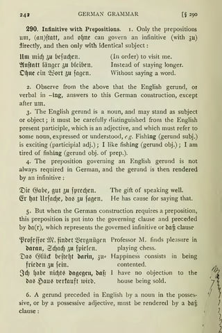 GERlIAN GRAMlIAR
290. Infinitive with Prepositions. 1. Only the prepositions
um, (an)jtatt, and of)ne can govern an infinitive (with 3u)
jirectly, and then only with identical subject:
llm midJ 5u bejucf)en. (In order) to visit me.
l{nftatt fiingcr 5u bfciben. Instead of staying longer.
OlJltC ein §ort 5u jagen. Without saying a word.
2. Observe from the above that the English gerund, or
verbal in -ing, answers to this German construction, except
after um.
3. The English gerund is a noun, and may stand as subject
or object; it must be carefully rlistinguished from the English
present participle, which is an adjective, and which must refer to
some noun, expressed or understood, e.g. Fishing (gerund subj.)
is exciting (participial adj.); I like fishing (gerund obj.); I am
tired of fishing (gerund obj. of prep.).
4. The preposition governing an English gerund is not
ahvays required in German, and the gerund is then rendered
by an infinitive :
'.Die 6>nbe, gut 511 fpredJen.
~r ~at UrfadJe, ba~ 5u fngen.
The gift of speaking well.
He has cause for saying that.
5. But when the German construction requires a preposition,
this preposition is put into the governing clause and preceded
by ba(r), which represents the governed infinitive or baf3 clausc-
'l)rofejior ~m. finbet 'J.>ergniigen
barmt, 2dJacfJ 311 fpiefen.
'1)a~ 6)fücf beftelJt bnrin, 311"
frieben 511 fein.
3dJ f1abe nid)rn bogcgcn, baf!
ba~ ,Pau~ uerfauft wirb.
Professor lI. finds pleasnre in
playing chess.
Happines·s consists in being
contented.
have no objection to the
house being sold.
6. A gerund preceded in English by a noun in the posses-
sive, or by a possessive adjective, must be renderell by a baB
clause:
~II I
l
7
)
2
 