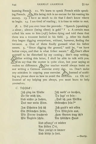 GERlL.N" Gl.A.I.LR [§ 292
learning French. II. Te learn to speak French while speak-
ing French. ~His being rich is no excuse for his wasting his
money. 13· I ha·e so much to clo that I don't know where
to begin. 14. I am tired of reading; it is time to retire to rest.
B. r. Did you ever hear the proverb: "Speech (speaking)
:s silver; silence (being silent) is gold" ? 2. A certain man
called his sons to him (rc.fl.) before dying and told them that
there was a treasure buried in his field. 3. After his death
they began digging everywhere, without, however, finding the
tre:lsure. 4. One of them finally guessed what his father
meant. 5. "Since digging the ground," said he, "we have
better crops, and that is what father meant." ~ Don't allow
seif to be <listnrbed by my corning; don't stop writing.
fter writing this letter, I shall be able to talk with you.
ou say that the matter is q11ite clear, but your saying so
makes no clifference. &..,Onr teacher wonld always insist on
onr writing a German exercise every t~a . 10. Don't make
any mistakes in copying your exercise. Instead of scold-
ing us, please show us how to avoid the m1s a ·es. l 2. Oh no !
Instead of my helping yon always, you must learn to help
yonrseh·es.
C. 'cjejtiid :
.SdJ ninn im ~~nlbe
'~O fiir midJ fJin,
llnb nicfJtlJ 3u fudJen,
1)a{' lunr mein einn.
.3m €dJntten fafJ idJ
~in mriintd)en jtehn,
~ie ~terne feudJtrnb
Sillie ~(ugfein fdJön.
3dJ uo{(t' eJ üredJen,
'.1::a fngt' el3 fein :
„9off idJ 3um ~effen
G)ebrodJen fein?"
3cfJ grub'( mit nffen
'Den ~iir3fein aui-,
.ßum ~arten trug idJ'~
9Cm qiibfd)en .~au~
llnb µf(an3t' e( nieber
~(m ftiffen ~rt,
':)(an )weint cl3 immer
llnb Mii!Jt jo fort.
-G;oet!Jc.
 