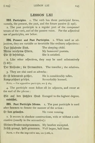 § 295] LES"sON LXI 245
LESSON LXI
293. Participles. 1. The verb ha.s three participial forms,
namely, the present, the past, and the future passive (§ 296).
2. The past participle is a regular part of the compound
tenses of the verb, an<i of the passive voice. For the adjecti,,al
use of participles, see below.
294. Present and Past Participles. I. When used as ad-
jectives, they are variable or invariable like ordinary adjectivcs:
1)a~ idJfofenbc .Qinb. The sleeping child.
~meine tierel)rtcn fötern. lIy honoured parents.
®ie iit befriebigt. She is satisfied.
2. Like other adjectives, they rnay be used substantively
(§ 68):
'.i)er 9-teifenbe; bie mrnuanbten. The traveller; the relatives.
3. They are also used as adverbs :
~r ift fiebentenb nröUt'l'. He is consiclerably taller.
~(u~ge)eicfJnd ndcf)l"t. Remarkably learnecl.
N°OTE. - For appositive participle, see § 264.
4. The participle must follow all its adjuncts, and come at
the end of the phrase :
mi~ auf ben fJÖdJften 6;rnb Enraged to the highest degree.
cntrüftet.
295. Past Participle Idioms. 1. The past participle is used
after fommen to denote the manner of the action :
~r fant ocfonfcn. He r.ame running.
2. lt occurs in absolute constructions, with or without a sub·
stantive (usually in the accusative):
~))(einen ~ruber au~genommcn. lIy brother excepted.
7-rifdJ geuagt, lJafb gemonnen. Well begun, half clone.
NOTE. - For the imperative use, see § 286, 2.
 