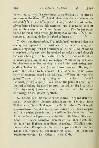 GER~IAN GRA:DlAR
he was raging. (J) The coachman carne clriving up (t)ernn) as
we were at the door. @ I shall show you the mistakes to be
avoide<l.'2) lt is to be regretted that you did not ask me for
advice b~fore beginning this exercise. ~· Having no hope of
passing the examination, I went horne. 11. The famine occa-
sioned by war· is often worse (fd)fimm) than war itself. ~~ He
cöntinued praying, his hands raised to heaven. ~
C. On a certain occasion, Frederick the Great found that the
enerny was opposed to him with a superior force. Being very
anxions regarding (um) the outcome of the battle, which was to
take place on the next day, he resolved to make a round through
the camp by night. This he did in order to ascertain the state
of mind prevailing arnong his troops. Vhile cloing so (that)
he observed a soldier seeking to avoid him, and acting gen-
erally (iibcrl)nupt) in (nuf) a suspicious manner. Halting, he
called the soldier to him (rejl.). The latter, seeing no possi-
hility of escaping, stood still, saluting. "'here are yon (<ir)
going?" asked the king, looking him in thc face. "To teil
the truth, [YourJIIajesty, 1 was just on the point of deserting."
Instead of calling the guanl to arrest the soldier, the king said :
"Just try (use ~r) your 111ck once morc with me. In case of
our losing, we will desert together."
D. Lesestück: Die Mäuse hatten einmal Krieg mit den Frö-
schen. Nach vielen Llutigen Schlachten wählte endlich jeder
Teil seinen größten H elden, um den Streit in einem Zweikampfe
auszumachen. Als alles fertig war, traten die beiden Kämpfer
auf. Sie griffen einander mit der größten Tapferkeit an. Der
Frosch teilte Ohrfeigen aus wie ein Bär. Die lIans biß wie ein
Löwe. In dieser Kampfwut bemerkten sie aber nicht, daß
ein hungriger Habicht über ihnen schwebte. Plötzlich stürzt
dieser auf die Kämpfenden herab. Er packt mit der rechten
Kralle den Frosch, mit der linken die lIaus. Da liefen alle
Zuschauer davon. Der Krieg hatte ein Ende.
 