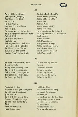 APPENDIX
~lt ber ecf)nfe (fürcf)e).
~m '.r~eater (Jton3ert).
2hn 'liidJe ; bei 'lifd).
2ht ber 'tiir.
811 (in) ~ari~.
%1f bcm 9Jfodte (~Lllle).
%tf ber ~oft.
fü ftnbiert auf ber Unitierfität.
fü ift ~rofcffor au ber Unit1erjität.
2htf alle 6älle.
~u bidem ~(ugrn(lficf.
Um fJalb tiier.
~ci '.tagt·~anl1ntd); bei 9fod)t.
Rm ud1trn ßt'it (Ztnnbt').
8u $t'inad)tt'tl (~ftern).
'ree ;)lt 9Jl. 5 ba~ i~fltltb.
Um brn (5nm) I1amcn l_ßrci~.
C.h uarb 1.1011 ~ä11bm1 getötet.
'JJmdJ bie i~ojt.
1-l)urdJ Siranffidt tinfJinbert.
9Jfü ber ~ijcnbat111 reifen.
~ci (an) ber ~)anb ergreifen.
~ci '.ra{Je((tid)t ; bei Wad)t.
811 ~anb ; 311 <SdJiff.
At.
At (in) school (church).
At the theatre (concert).
At the table; at table.
At the door.
At (in) Paris.
At the market (ball).
At the post-office.
He is studying at the University.
He is a professor at the University.
At all events.
At this moment.
At half-past three.
At daybreak; at night.
At the right time (hour).
At Christmas ( Easter).
Tca at 5 marks a poun<l.
At half (the) price.
By.
I le was slain by rohbers.
By post.
l'revented by illness.
To traYel by rail.
To seize by .the band.
By daylight; by night.
By land; by ship.
For.
SdJ tat eß fiir if)ll.
0dJöneii $etter 3um <Zpa3ieren.
fü rdjt 3um ~Bergniigrn.
ßmn ~ciµiet.
fü ift fcit )IUei Tagen ~ier.
~d) uerreife auf adJt Tage.
~r tuar t'i11en 9.Honat ~ier.
~iirS erfte.
Rum 31ut'itrn ~Dlale.
8nm ~ebnrrnlaß.
I die! it for him.
Fine weather for walking.
He travels for pleasure.
For example.
He has been here for two days.
I am going away for a week.
He was here for a month.
For the present.
For the second time.
For a birthday present.
 