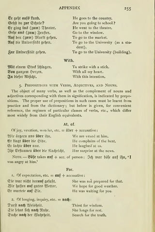 fü gel)t nuf~ ~anb.
@el)ft bn 5ur ®dJ1tle?
(fr gi11g iu~ (511m) '..!lJwter.
G;el)e nu~ C;mu) ';'genfter.
~htf ben (511m) 9.Hnrtt gd)rn.
~{uf tlie lluiuerfitöt gdJrn.
Bur Uniuerfität gel)rn.
9Jfü einrm ®tocf fd)fogrn.
~~on gan3ent .l;ier)t'll.
~tt biefer 9Cbjid)t.
APPENDIX
He goes to the country.
Are you going to school?
He went to the theatre.
Go to the window.
To go to the market.
Togo to the University (as a stu•
dent).
To go to the University (building).
With.
To ?1trike with a stick.
With all my heart.
With this intention,
5. PREPOSITIO"s WITH VERBS, ADJECTlVEs, ACD NouNs.
The object of many verbs, as well as the complement of nouns and
adjectives corresponding with them in signification, is indicated by prepo·
sitions. The proper use of prepositions in such cases must be learnt from
practice and from the dictionary; but below is given, for convenient
reference, the regimen of particular classes of verbs, etc., which differ
rnost widely from lheir English equivalents.
At, of.
Of joy, vexation, Wllll ler, etc. = iiber + accusative:
~tir iirgt'l'n ltllii über i!Jll. 'e are vexed at him.
tfr ftllgt iibcr bit• .l)il;.t•. ll e cumplains of tlie heat.
(fr focf)te iibcr uni<. lle laughed ·at us.
$(Jr ~rftll1111t'll iibcr bit' %1l1Jricf)t. Her surprise at the news.
NOTE.- Böfc takes llllf + acc. of person: ~cf) ll(H böfe a11f if)1t, '1
was angry at him.'
For.
1. Of cxpectation, etc. = auf + accusative:
eie uar 11 idJt barn1tf gefafit. She was no''t prepared for that.
.IBir lJoifen nuf gutr~ l.ffil'ttl'r. We hope for good weather.
(fr ll1artctr llltf '2ie. He was waiting for you.
2. Of Ionging, inquiry, etc. = und):
'.!"mft 1111rf) ~~d~l)dt.
2ie idiut firfJ 1111ctJ ~MJe.
·.2-ud)r und) ber ~al)rlJeit.
Thirst for wisdom.
~he longs for rest.
Search fur the truth.
 