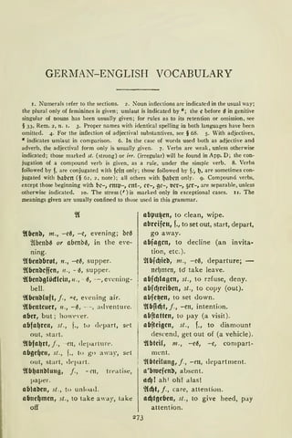 GERMAN-ENGLISH VOCABULARY
1. Numerals refer lo lhe sections. 2. Noun intiections are indicaled in the usual way;
the plural only of feminines is given; umlaut is indicated by " ; the e before (l in genitive
singular of nouns has been usually given; for rules as to its retention or omission, see
§ 33, Rem. 2, n. 1. 3. Proper narnes wilh identical spelling in both languages have been
omitted. 4. For the infieclion of adjectival substantives, see § 68. 5. Vith adjectives,
" indicates umlaut in cornparison. 6. In the case of words used both as adjective and
adverb, the adjectival form only is usually given. 7. Verbs are weak, unless otherwise
indicated; those marked st. (strong) or irr. (irregular) will be found in App. D; the con-
jugation of a compound verb is given, as a rule, under the simple verb. 8. Verbs
followed by f. are conjugated with feilt only; those followed by f;, 1). are sometirnes con-
jugated with b,lf.irn (§ 62, 2, note); all others with ~,llirn only. 9. Compound verbs.
except those beginning with bc-, em~-, cnt-, er-, gc-, t1er-, 5er-, are separable, unless
otherwise indicated. 10. The stress (') is marked only in exceptional cases. 11. The
meanings given are usually confined to those used in this grammar.
2(benb, m., -e0, -c, evening; be0
~benb0 ur obenb0, in the eve-
ning.
'}(benbbrot, n., -e~, supper.
'}(benbcffcn, 11., - ~, supper.
~(benbglöcflcin, 11., - ~, - , evcning-
bell.
'}(benMuft, j., -"e, evening air.
~(bentcuer, 11., -~, --, adventure.
aber, but; how<:>ver.
abfa~ren, st., f., to cll'part, st'I
out, start.
'llbfa~rt, j., -m, clepartur<:>.
abge4e11, st., f., to go away, set
out, start, dq,art.
'](b~anbluug, j., - rn, trr-atise,
paper.
ablaben, st., tu unloaJ.
abne~men, st., to take a'ay, take
off
abµu4en, to dean, wipe.
abrcifcn, f., toset out, start, depart,
go away.
abjagen, to decline (an invita-
tion, etc.).
2lbfdJieb, m., -e~, departure; -
ncl)mett, tö take leave.
abfcf)lagcn, st., to r~fuse, deny.
abfd)reiben, st., to copy (out).
abfe~en, to set down.
~(b~d)t, j., - ett, intention.
nbftatten, to pay (a visit ).
abfteigcn, st., f., to dismount
descen<l, get out of (a vehicle).
~lbtcil, m., -e~, -e, compart-
ment.
~(bteitung, j., - m, department.
a'btuefcnb, absent.
tldJ! ah' oh! alas!
~(d)t, J., care, attention.
ad)tgeben, st., to give heed, pay
attention.
 