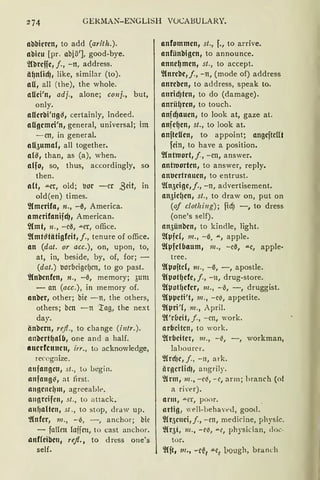 274 GERMAN-ENGLISH VOCABULARY.
abbieren, to add (arith.).
abieu [pr. abiö'], good-bye.
~(brejje, j., - n, address.
äf)nlicf), like, similar (to).
au, all (the), the whole.
aUei'n, adj., alone; conj., but,
only.
allerbi'ngs, certainly, indeed.
aUgemei'n, general, universal; im
- cn, in general.
aU5uma{, all together.
als, than, as (a), when.
alfo, so, thus, accordingly, so
then.
alt, aer, old; :Jor -er ßeit, in
old(en) times.
'}(merifa, n., -0, America.
amerifanijcf), American.
'J(mt, 11., -c0, ....er, office.
~(mtstätigfeit, f., tenure of office.
an (dat. or acc.), on, upon, to,
at, in, beside, by, of, for; -
(dat.) :Jorbcigcf)cn, to go past.
'}(nbenfen, n., -0, memory; 3um
- an (acc.), in memory of.
anber, other; bie - n, the others,
others; bcn -n ~ag, the next
day.
änbern, refi., to change (i11tr.).
anbertf)alfJ, one and a half.
crnerfcnnen, irr., to acknowledge,
recognize.
anfangen, st., to begin.
anfang~, at first.
angenef)m, agreeablt>.
angreifen, st., to attack.
allfJlllten, st., to stop, draw up.
'.!(nfer, 111., - (i, - , anchor; bie
- faffen laffen, to cast anchor.
anfleibeu, refl., to dress one's
seif.
anfommen, st., f., to arrive.
anfünbigen, to announce.
annef)men, st., to accept.
'}(nrebe,j., -n, (mode of) address
anreben, to address, speak to.
anricf)ten, to do (damage).
anrüf)ren, to touch.
anjd)auen, to look at, gaze at.
anjef)en, st., to look at.
anfteUen, to appoint; angcftellt
fein, to have a position.
2Cntroort, f, -cn, answer.
antworten, to answer, reply.
anucrtraucn, to entrust.
~(n5cigc,j., -n, advertisement.
an5icf1en, st., to draw on, put on
(of clotlzing); ficf) -, to dress
(one's seif).
an5ünbe11, to kindle, light.
~Cµfcf, 111., -0, ....., apple.
~Cµfe(baum, 111., -c0, .....c, apple·
tree.
'}(pofte(, 111., -6, -, apostle.
~(potl)efe, j., -n, drug-store.
2lpotf)efcr, 111., -0, - , druggist.
'}(µµeti't, 111., -c(i, appetite.
'J(µri'{, m., April.
'2l'r(Jeit, j., -cn, work.
arbeiten, to "ork.
'2h'bciter, 111., - i!!, - , workman,
lahourer.
2lrcf1e, J., - n, ark.
ärgerlid), angrily.
~{rm, 111., -el3, - c, arm; hranch (of
a ri'er).
arm, ....er, poor.
artig, well-behaveJ, good.
'}fr5c11ei, J., - en, medicine, physic.
~(r5 t, m., - e{i, "'"~, physician, doc.
tor.
'}lft, 111., -r~, -!J.e, l>ough, branch
 
