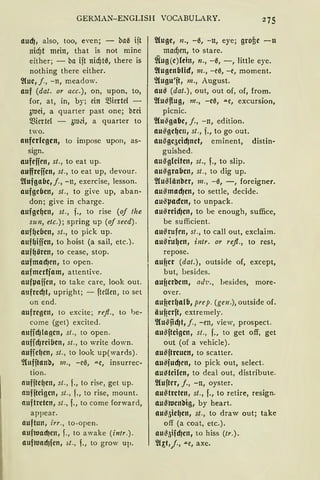 GERMAN-ENGLISH VOCABULARY.
aud), also, too, e·en; - baß ift
nicf)t mein, that is not mine
either; - ba ift nicf)h~, there is
nothing there either.
2(ue, j., -n, meadow.
auf (dat. or acc.), on, upon, to,
for, at, in, by; ein 5Siertel -
3toei, a quarter past one; brei
5Sicrtel - öl'Od, a quarter to
two.
auferlegen, to impose upon, as-
sign.
aufefien, st., to eat up.
auffreffen, st., to eat up, devour.
~lufgafJe, j., -n, exercise, lesson.
aufgeben, st., to give up, aban-
don; give in charge.
aufgeqen, st„ f., to rise (of tlze
sun, etc.); spring up (of seed).
auf~eCJen, st., to pick up.
auf~iffen, to hoist (a sail, etc.).
aufqören, to cease, stop.
aufmad)en, to open.
aufmertfam, attentive.
aufµaffen, to take care, look out.
nufrcd)t, upright; - ftcUen, to set
on end.
aufregen, to excite; refl„ to l)e-
come (get) excite<l.
auficfJlagen, st„ to open.
anfid)rei(Jen, st. , to write down.
nufie~en, st., to look up(wards).
~Cufitan'o, 111„ - eß, .u.c, insurrec-
tion.
nufiteqen, st„ f., to rise, get up.
aufiteigen, st„ f., to rise, mount.
auftreten, st., f., to come forward,
appear.
auftun, irr„ to-open.
auftond)en, f., to awake (intr.).
auftuadJfen, ~t., f., to grow up.
2Cuge, n., -ß, -tt, eye; grofie -u
macf)en, to stare.
~(ug(e)lcin, n., -ß, -, little eye.
2lugenbfüf, m., -eß, -e, moment.
2{ugu'ft, m., August.
au!8 (dat.), out, out of, of, from.
2lu~flug, m., -eß, "'"e, excursion,
picnic.
2Cu$gabe, j., -n, edition.
au$geqe111 st., f., to go out.
ausge5cid)net, eminent, distin-
guished.
ausgleiten, st., f., to slip.
ausgraben, st., to dig up.
21u$länber, 111., -ß, -, foreigner.
ausmad)en, to settle, decide.
au$µacfen, to unpack.
au$reidjen, to be enough, suffice,
be sufficient.
ausrufen, st., to call out, exclaim.
ausruqen, intr. or refl., to rest,
repose.
auf?er (dat.), outside of, except,
but, besides.
auf?erbem, ad1•., besides, more-
over.
auf?er~alb, prep. (gen .), outside of.
äuf?erft, extremely.
filu~ncfJt, j., - en, view, prospect.
au$ftcigen, st„ f., to get off, get
out (of a vehicle).
au$ftreuen, to scatter.
au$fud)en, to pick out, select.
au~teilen, to deal out, distribute.
2luftrr, f., -n, oyster.
au~treten, st., f., to retire, resign.
au;3tuen'oig, by heart.
au~5ie~en, st., to draw out; take
off (a coat, etc.).
au~5ifd)en, to hiss (tr.).
2l~t,/„ "'"e, axe.
 