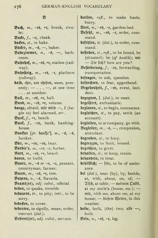 GERMAN-ENGLISH VOCABULARY
tBadJ, m., -e0, """e, broak, rivu-
let.
!Bade, j., -n, cheek.
baden, st., ta bake.
~äder, m., -0, -, baker.
l.8abe5immer, 11., -0, -, bath-
raam.
~a~n~of1 m., -e0, """e, statian (rail-
way).
l.Ba~nfteig, m., -ce, -e, platform
(railway).
ba(b, cf)cr, am ef)cftcn, saan, pres-
ently; - .•. -, at ane time
... at anather.
~au, 111., -e0, """e, ball.
!Banb, m., -ee, """e, valume.
bange, afraid; mir mirb -, I (be-
gin ta) feel alarmed, etr.
l.Banf, j., """C, bench.
l.Banf, j., -cn, bank, banking-
hause.
~anficr [pr. banfie'], m., -0, -~,
banker.
~är, m., -en, -cn, hear.
~arbic'r, 111., -t'l'.I, - t', b.1rLer.
~art, m., -e3, ,,,_e, Learcl.
bauen, ta Luild.
~auer, m., -0 or -11, -111 peasant,
cauntryman, farmer.
l.Baum, m., -ce, ,,,_e, tree.
!Ba~ern, 11., -0, Bavaria.
~eamt(er), adj. subst., afficial.
beben, ta quake, tremble.
bebauern, tr., ta pity; intr., ta be
sarry.
bebeden, ta caver.
bebeuten, ta signify, mean; arder,
instruct (dat.).
ll:c'Oicnt(er), adj. S!tbst., servant.
beci!cn, re.ft., ta make haste,
hurry.
!Beet, n., -ee, -e, garden-bed.
l.Befe~(, m., -ee, -e, arder, com-
mand.
befe~(en, st. (dat.), ta arder, cam-
mand.
befinben, st., re.ft., ta be found, be
(situated); be (of health); mie
- .Zie fid)? haw are yau?
~eförberuug, j., -cn, forwar<ling,
transpartatian.
befragen, ta ask, questian.
befürd)ten, ta fear, apprehend.
l.Begeben(Jeit, j., -en, event, inci-
dent.
begegnen, f. (dat.), ta meet.
bcgciftcrt, enthusiastic.
beginnen, st., ta begin, cammence.
begleid)en, st., ta pay, settle (an
accaunt).
begleiten, ta accampany, ga with.
!Begleiter, 111., - 6, -, companian,
atten<lant.
begraben, st., ta bury.
begrrn3en, to limit, l>0und.
bcgriif!cu, to greet.
bcl1altcn, st., to keep, retain.
bd1an'Oetn1 to treat.
bc!Jilftid); - fcin, to be af assist-
ance.
bei (dat.), near (by), by, beside,
at, Yith, abaut, on, of; -
:tifdJ, at table; - meinem Dnfcl,
at my uncle; (hause, etc.); -
mir, with me, about me, at my
hause; - biefem 5illcttcr, in this
weather.
beibc, bath, (the) twa; alle -,
both.
!Bein, 11., -ee, -e, leg.
 