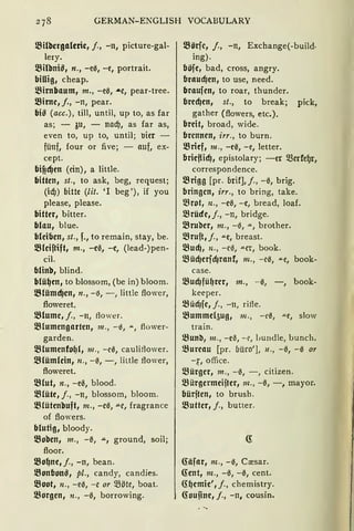 GERMAN-ENGLISH VOCABULARY
l.Bilbcrgaleric, /., -n, picture-gal-
lery.
l.Bilbniß, n., -e0, -e, portrait.
billig, cheap.
l.Birnbaum, m., -e0, .&e, pear-tree.
l.Birne, /., -n, pear.
biß (acc.), till, until, up to, as far
as; - ~u, - nad), as far as,
even to, up to, until; IJier -
fünf, four or five; - auf, ex-
cept.
bif!cfJen (ein), a little.
bitten, st., to ask, beg, request;
(id)) bitte (lit. 'l beg'), if you
please, please.
bitter, bitter.
blau, blue.
bleiben, st., f., to remain, stay, be.
l.Bleiftift, m., -e0, -e, (lead-)pen-
cil.
blinb, blind.
blü~en, to blossom, (be in) bloom.
l.BlümcfJen, n., - 15, - , little flower,
floweret.
l.Blume, /., - n, ftower.
l.Blumengarten, 111., - 0, .u.., ftower-
garden.
l.Blumenfo~{, 111., -ce, cauliflower.
l.Blüm(ein, 11., -0, -, little ftower,
floweret.
l.Blut, n., -e0, blood.
l.Blüte, j., -n, blossom, bloom.
l.81ütenbuft, 111., -e0, .u.e, fragrance
of flov·;ers.
blutig, bloody.
l.Boben, m., -0, .u., ground, soil;
floor.
l.Bo~ne, j., -n, bean.
l.Bonbonß, pl., candy, candies.
l.Boot, 11., -e0, -e or Q3öte, boat.
l.Borgen, 11., -0, borrowing.
l.Börfe, J., -n, Exchange(-build·
ing).
böfe, bad, cross, angry.
braud)en, to use, need.
braufen, to roar, thunder.
bred)en, st., to break; pick,
gather (flowers, etc.).
breit, broad, wide.
brennen, irr., to burn.
l.Brief, m., -e0, -e, letter.
brief{icfJ, epistolary; -er merfe~r,
correspondence.
l.Brigg [pr. brif],j., -0, brig.
bringen, irr., to bring, take.
l.Brot, n., -e0, -e, bread, loaf.
l.Brüde, j., -n, bridge.
l.Bruber, m., -13, .lL' brother.
l.Bruft, j., "'"e, breast.
l.Bud), n., -c3, .lLcr, book.
l.Büd)erfd)ranf, m., -e0, "'"e, book-
case.
l.BucfJfü~rer, m., -0, -, book-
keeper.
l.Bücf)fe, j., - n, rifte.
l.8ummel5ug, 111., - e0, "'"f, slow
train.
l.Bunb, m., -e0, - e, IJUndle, bunch.
l.Bureau [pr. büro'], 11., -0, -0 or
-~, office.
l.Bürger, m., -0, - , citizen.
~ürgermeijter, m., -0, -, mayor.
bürften, to brush.
l.Butter, j., butter.
(fäfar, m., -0, Cresar.
G:ent, m., -0, -0, cent.
G:~emie', j., chemistry.
G:oufine, f., -n, cousin.
 