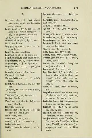 GERMAN-ENGLISH VOCABULARY 279
ba, adv., tbere, in that place;
here; tben; conj., as, because,
since, wben.
bafJei, near it, by it, etc.; at tbe
same time, while doing so; -
fein, to be present, be there.
~ad), 11., -e0, "-Cr, roof.
baburcfJ, tbrougb it, by it, etc.
bafür, for it, etc.
bagcgcn, against it, etc.; an tbe
otber band.
ba~cr, bence, tberefore.
ba~cqic~cn, st., f., to come an.
bn~in, thither, to that place, tbere.
bn~infal)rcn, st., ,., to drive tbere.
ba~inflicgcn, st., f., to fly away.
ba~infommcn, st., f., to go (get)
tbere.
ba'mal~, then, at that time.
'.l)amc, f., -n, lady.
'.l)amcnf!cib, 11., - c~, - er, larly's
dress.
bamit, with it, etc.; conj., in order
tbat.
'.'.Dampfer, 111., -0, -, steamboat,
steamer.
'.'.Döncmarf, n., -0, Denmark.
böniicfJ, Danisb.
'.'.Danf, 111., -ei5, tbanks; beften -,
many thanks.
banffJar, tbankful.
banfcn (dat.), to thank; owe; icfJ
banfe, no thank you.
bann, tben, next.
baran, an it, at it, etc.
barauf, on it, etc.; tbereupon.
barin, in it, etc.
barübcr, over it, about it, at it,
etc.
barum, tberefore; -, bafi, be-
cause.
baruntcr, under it, among it, etc.
baß (see bcr).
baf!, tbat, in order tbat.
'l)atum, n., -0, '.Data or '.Daten,
date.
bauon, of it, from it, about it, etc.
bauonfoufcn, st., f., to run away.
bauontragcn, st., to win.
ba5u, to it, for it, etc.; moreover,
into tbe bargain.
'l)cgcn, m., -0, -, sword.
bcin, poss. adj., tby, your.
bcincr, poss. pron., tbine, yours.
bcinigc (ber, hie, ha0), poss. pron.,
thine, yours.
bcnfcn, irr., to tbink, fancy;
an (acc.), tbink of.
bcnn, conj., for; ad1;., tben.
bcr, bir, ba~, def. art., tbe; rel.
pron., who, "·hieb, that; de-
monstr. adj., tbat, etc.; de-
monstr. pron., tbe one, be,
she, it.
bcrctt, of tbem, tbeir; of wbicb,
etc.
bcrgfcicf)cn, tbe like of whom, etc.;
of tbe same kind; fonft -,
otbers of tbe same kind.
bcrjcnigc (bic-, ba~-), demonstr.
pron., be, tbe one, etc.
bcrfclbc (bic- , ba~ -) , tbe same;
be, sbe, it, etc.
bc$~alfJ, for this (tbat) reason,
therefore, an tbat account.
bcutfcf), German; ber '.Deutfd)t, tbe
German; ein '.Dcutfd)cr, a Ger-
man; '.Deutfcf,J, n„ German (the
language); auf -, in Ger-
man.
 