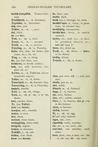 280 GERMAN-ENGLISH VOCABULARY.
beutfcfJ-fran5öfifcf), Franco-Ger-
man.
Tleutfcf)lanb, 11., -e, Germany.
'.te5emlier, 111., December.
bidJ, thee, you.
~icf)ter, 111., -~, - , poet.
bid, thick.
bic (see ber).
'!lieb, 111., e~, - e, thief.
'.l)icner, 111., - ~, - , servant.
'.'.Dicnft, 111., - c3, - c, service.
'.'.Dien6tag, 111., -13, -c, Tuesday.
biefer, this, that; the latter; this
(man, etc.), he, etc.
':Ding, 11., -ci$, -c, thing.
bir, (to, for) thee, you.
biuibicren, to diYide (arith.).
bod), yet, still, however, but,
after all, etr.
'.l)o'ftor, 111., -~, 'tiofto'rcn, doctor
(academic degrec).
'.'.Doflar, 111., - i$, - ~, dollar.
TlonnerqaU, 111., -el3, thunder-clap.
'.'.Donner6tag, 111., -~ 1 -c, Thursday.
boppelt, double.
Tlorf, n., -c~, .u.cr, village.
':Dorn, 111., -cl3, pl. -cn, -e or "'-et,
thorn.
bort, yonder, there.
Tir. (see '.'.Doftor).
bran (see 'llaran).
brauficn, ad·v., outside.
'llref)cn, to turn.
brci, three.
brcima(, three times.
breifiigfältig, thirty-fold.
bringcnb, urgent.
bro(Jcn, to threaten.
Tirofcf)fe, j., -n, cab.
brüben, over there.
brum (see barum).
bu, thou, you.
bunfel, dark.
burcf) (acc.), through, by, with.
llurcf)bri'ngcn, st., insep., to pene-
trate, be infused into. '
llurd1~d}tig, transparent.
burd1fu'd}c11, i11sep., to search,
ransack.
bürfcn, irr., mod. 1111x., to dart>,
be i-iermitted, alo'ed, t-tc.;
barf id)? may l ?
bürre, <lry, dried up.
Tiurft, 111., -cl3, thirst; - ~alien,
to be thirsty.
burjtig, thirsty.
'.'.Dut?cnb, 11., - c3, -c, dozen.
eben, just now; crft -, only just
now.
cbcnfo, just as, as.
cbel, noble.
~llnarb, m., -13, Edward.
~ggc, j., -n, harrow.
ef)C1 conj., before.
ef)er, ad1•., rather, sooner.
Cfl)re, j., -n, honour; iqm 311 -n,
in his honour.
el)ren, to honour.
el)rlicf), honest.
(fi, 11., -cl3, -er, egg.
ei ! ah! why! indeed!
eigen, adj., own.
eigentlicf), really, anyway.
ein, art., a, an; 1111111., one.
eina'nbcr, one another, each
other.
einer, pron., one, a man, etc.; ber
-e, the one; bic - cn, some.
 