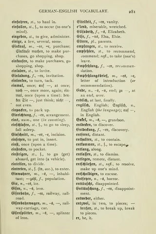 GER~lA~-ENGLISH VOCABULARY.
einfnf)ren, st., to haul in.
cinfaUen, st., f., to occur (to one's
mind).
eingeben, st., to give, administer.
einige, a few, several, some.
lHnfauf, 111., -cf:, ""C, purchase;
fünföufe macfJen, to make pur-
chases, go shopping, shop.
cinfnufen, to make purchases, go
shopping, shop.
cinfoben, st., to invite.
(flnfobung, j., -cn, invitation.
einlcntcn, to turn, tack.
cinma(, once; auf -, at once;
nocf) - , once more, again; dn ~
mal, once (upon a time); brn ~
fcn 2ic -, just think; nicfJt - ,
not even.
cinµacfcn, tu pack up.
Cfinricf)tun11,J., - cn, arrangement.
ein~, 1rn111., one (i11 co1111ti11g).
cinfcf)fofen, st., f., to go to sleep,
fall asleep.
<f:infcf)nitt, m., -e{l, -e, incision.
cinfe~en, to put in, insert.
cinft, once (upon a time).
einftecfen, to pocket.
cinftcigen, st., f., to go (get)
aboard, get into (a vehicle).
einteilen, to divide.
eintreten, st., f. (in, acc.), to enter.
Cflnltlo()ncr, 111., -0, -, inhabi-
tant; -~af)(, f., population.
Cfi~, n., -c~, ice.
Cfifen, 11., -0, iron.
CflfenbaC1n1 j., -en, railway, rail-
road.
füfenbaC1n1t1agen, 111., -0, -, rail-
way-carriage, car.
frifenfµCitter, 111., -0, -, splinter
of iron.
<f:iteffeit, j., -cn, vanity.
e'lcnb, miserable, wretched.
(Hijnfletf), j., - 0, Elizabeth.
füfe, j., -110, Eisa, Elsie.
<f:ftern, pl., parents.
empfangen, st., to receive.
empfef)lcn, st., to recommend,
commend; rejl., to take (one's)
leave.
~mµfef)fung, J., -rn, n•curnmen-
Jation.
Gmµfef)fung!Zlbrief, 111., -e~, -e,
letter of introduction (or
recom mendation).
Gnbc, 11., -0, - n, end; 311 - , at
an end, over.
en'!lCicf}, at last, finally.
engCifcf}, English; (foglifdJ, 11.,
English (the language); auf - ,
in English.
<f:nfef, 111., -~, -, grandson.
entbecfen, to discover.
(fot'!lecfung, f., -cn, <liscovery.
entfernt, distant.
entf)nlten, st., to contain.
entfommen, st., f., to escape..,..
entlang, along.
entlnfien, st., to dismiss.
entlegen, remote, distant.
entjcf)Cicf?en, st., refl., to resolve,
make up one's mind.
entfcf}ulbigen, to excuse.
(fotje~cn, 11., -0, horror.
entti:iufcf}t, disappointed.
(fottäufcf}ung, j., - cn, disappoint-
ment.
entltleber, either.
ent51Uei, in two, to pieces;
bred)en, st., to break up, break
to pieces.
er, he, it.
 