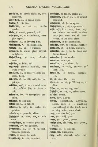 GERMAN-ENGLISH VOCABULARY.
erbliden, to catch sight of, see,
discover.
crbred}en, st., to break open.
G:rbfe, f., -n, pea.
G:rbbeben, n., -ä, -, earth-
quake.
G:rbe, f., earth, ground, soil.
erfa~ren, st., to experience, learn
(by report).
erfinben, st., to invent; find.
G:rfinbung, f., -en, invention.
G:rfolg, m., -eä, -e, success.
erfreuen, to make glad; erfreut,
delighted.
G:rfrifd}ung, f., -en, refresh-
ment.
erfüllen, to fulfil; fill.
ergebenft, (most) humbly, very
truly (yours).
er~alten, st., to receive, get; pre-
serve, keep.
er~eben, st., to lift; refl., to rise,
get up.
erfälten, refl., to catch cold, take
cold; erfä(tet fein, to have a
cold.
erfennen, irr., to recognize; per-
ceive.
erffören, to explain.
erfranfen, f., to fall ill.
erfunbigen, refl., to make in-
quiries.
erlauben, to permit, allow.
G:rlebni~, n., -1e~, -fe, experi-
ence.
ermöglid}en, to render possible.
ernennen, irr., to appoint.
G:rntcfran51 m., -eä, "'"e, harvest-
wreath, garland.
ernten, to reap, harvest.
G:rquiditng, j., -en, comfort.
erreid}en, to reach, arrive at.
erfcfJaUen, wk. or st., f., to sound,
resound.
erfcf)einen, st., f., to appear.
G:rfd}cinen, n., -ä, appearance.
erft, adj., first; adv., first, only,
not before, not until; - eben,
only just now, not till now;
-enä, in the first place.
erftaunen, to be astonished.
erftiden, intr., to choke, smother.
ertragen, st., to bear, endure.
ertrinfcn, st., f., to be drowned,
drown (intr.).
erwacfJen, f., to awake.
erwarten, to expect.
erlucifen, st., to show; <lo.
erwibern, to rcply, answer; re-
turn (tr.).
eqä~(en, to relate, narratc,
teil.
e~ 1 it, etc.; there; so.
effen, st., to eat; 3u 9Jfütag -, to
dine.
G:ffcn, n., -0, eating, meal.
~f?(öffcf, m., -ä, -, tablespoon.
ctlicf)e~, some.
etwa, ad'u., about.
etwa~, something, anything,
some, any; fo -, anything
(something) of the kind, such
a thing; adv., somewhat.
eucfJ, you, (to, for) you.
euer, poss. adj., your.
eurer, poss. pron., yours.
eurige (ber, bie, baä), poss. pron.,
yours.
~urol:Ja, n., -ä, Europe.
curol:Jäifcf), European.
ewig, adj., eternal; adv., for•
ever.
 