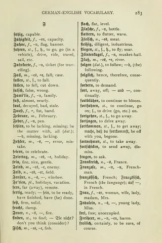 GERnlfü"'"-EXGLISH VOCABULARY.
fä~ig, capable.
O:ä~igfeit, j., -en, capacity.
O:a~ne, j., -n, flag, banner.
fal)ren, st., f., ~., to go, go (in a
vehicle), drive, ride, travel,
sail, etc.
lfa~rforte, j., -111 ticket (for trav-
elling).
g;all, m., -e~, "'"e, fall; case.
fallen, st., f., to fall.
fällen, to feil, cut down.
faficf), false, wrang.
lfami'lic, j., -11, family.
fajt, almost, nearly.
faul, decayed, bad, stalc.
lfaujt, j., ,,., fist, hand.
lfebruar, 111., February.
lfeber,j., -n, pen.
fc~(en, to he lacking, missing; be
thc matter with, ail (da!.);
-b, missing, lacking.
O:e~(er, 111., -6, -, error, mis-
take.
feiern, to celebrate.
~ciertag , m., -c6, -r, holiday.
fein, fine, nice, gentle.
'i}cinb, m., -eß, -r, enemy.
liclb, n., -e6, -er, field.
~enjter, n., -6, --, window.
~e'rien, pi., holidays, vacation.
fern, far (away), remote.
fertig, ready; - fdn, to be ready,
have finished, have (be) clone.
feft, firm, solid.
feudit, damp.
f!euer, 11., - 6, -, fire.
~nbcn, st., to find; - eie nicf)t?
don't you think (consider)?
lfifdJ, m., -ee, -c, fish.
fladj, flat, level.
i!;fafdje,j., -n, bottle.
flattern, to flutter, wave.
/1feifdj, n., -e6, meat.
f(eittig, diligent, industrious.
fliegen, st., f., ~-, to fly; soar.
li'fintenfugd, j., -n, musket-ball.
l}ilufi, 111., -c6, ae, river.
folgen (dat.), to follow; -b, (the)
following.
folgfidj, hence, therefore, conse-
quently.
forbern, to demand.
fort, away, off; - unb -, con-
tinually.
fortbfü~en, to continue to bloom.
fortfa~ren, st., to continue, go
on; f., to drive (go, etc.) on.
fortge~en, st., f., to go away.
fortjagen, to drive away.
fortfommen, st., f., to get away;
mad)c, bat bu fortfommft, be off
with you, begone.
fortne~men, st., to take away.
fortfdJiden, to send away, dis-
miss.
fragen, to ask.
{SranfreidJ, n., -6, France.
lfran3ofe, 111., -n, -11, French-
man.
jran3öfücf)1 French; ljran3öfifcf),
French (tlze language); auf-,
in French.
~rau, j., -en, woman, wife, lady,
madam, 1lrs.
lfräu(cin, n., -6, -, young lady,
Miss.
frei, free; unoccupied.
(Jreil)err, m., - n, - en, baron.
freilidJ, certainly, to be sure, of
course.
 