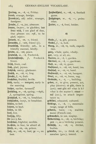 284 GERMAN-ENGLISH VOCABULARY.
(Yreitag, m., -ß, -e, Friday.
fremb, strange, foreign.
iSremb(er), adj. subst„ stranger,
foreigner.
IJreube, j., -n, joy, pleasure.
freuen, impers., to gladden; ba0
freut micf), T am glad of that,
that pleases mc; refl., to be
glad, rejoice.
~reunb, 111., -e~, -c, friend.
U-reunbitt, j., - ncn, friend (f.).
freunbficf), friendly; adv„ in a
friendly manner, kindly.
~riebe, m., -n1~, peace.
~riebridJ, m., -ß, Frederick.
!jriebricf)ftrnfie, j., Frederick
Strect.
friicf), fresh, cool.
frol), glad, joyous.
frö~licf), merry, gladsomc.
~rofcf), m., -rß, ""C, frog.
g:rucf)t,j., """r, fruit.
frucf)tbar, fruitful, fertile.
frü~, early; - morgenß, early in
the morning.
frü~er, earlier, formerlf
~rü~!ing, 111., -cß, spring; -ß3dt,
j., springtime, spring.
~rü~ftücf, n., -eil, -c, breakfast.
frü~jtüdctt, insep., to breakfast.
füfJ(en, to feel.
fiit1rcn, to lead.
fiiilen, to fill.
fiinf, five.
fünfaig, fifty.
fiir (acc.), for.
furd)Hiar, frightful, terrible.
ffüdJfctt, to fear, be afraid of.
~iirjt, 111., -m, -m, prince.
~Uf! 1 m., -eß, '"'"C, foot; 3u -, on
foot.
~ufibaUfl.Jid, 11., -eß, -e, football
game.
~ufigänger, 111., -ß, -, pedes-
trian.
3-utter, 11., - ß, food, fodder.
illabc, j., -11, gift, prescnt.
Giabd, j., - n, fork.
illnng, 111., -cß, .u.e, walk, expedi-
tion.
gan5, whole; quitc, wholly.
gar, very, at all, etc.
ßJnrtcn, 111., - ~, .!!., garden.
illiirtner, 111., - ß, -, gardeucr.
fünft, 111., -c~, ""C, guest.
illaft~nu~, 11 •• -c~, .:.i.cr, hotel, inn.
illaft~of, 111., -c~, '"'"C, hotel.
illnftmn~{, 11., -f~, "'-er, banquet.
illnul, 111., -c~, ""C, horse, nag.
illebäube, n., -~, -, building.
geben, st., to give; present, act,
play (thcatre); eil gibt, there is
(are); ltHlß gibt cß? what is it?
what is the matter?; etltlaß -
auf (acc.), to attach impor-
tance to.
gcbifbet, educated, cultured.
illebirgc, 11„ -ß, -, mountain-
range, range of hills.
geboren, born; -c, maiden-
name (French nce).
gebraucf)en, to use, employ.
ffieburt~tag, m., -c0, -e, birthday;
3um -, as a birthday present.
illefJüfcf), 11., -cß, -e, thicket1
bushes.
gcbenfen, in., ~-:> think of, r~
member (gen.); intend.
 