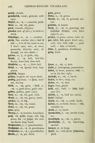 286 GERMAN-ENGLISH VOCABULARY.
geroif!, certain.
geroö~nfül), usual, general, ordi-
nary.
@i41fcl, m., -0, -, summit, peak.
GHa~, n., -e0, """Cr, glass.
glatt, smooth, slippery.
glauben (dat. of pers.), to believe;
think.
ffiliiubigcr, 111., - 0, - , creditor.
glcid), like, similar (dat.); ba0 ift
mir -, it is all the same to me,
I don't care; adv., at once,
presently, directly; conj., al-
though; see also ruenn-.
gleiten, st., f., to glide, slip.
(})locfe, j., -n, bell; bell-like
flower, hare-bell, blue-bell.
@lödlcin, 11., -0, - , little bell.
GHüd, n., -el'., (good) Juck, hap-
piness.
glüdHd), happy.
glü~en, to glow, be warm (hat) .
gniibig, gracious; - c ~rau, mad-
am, ma'am.
@oll:>, n., -c0, gold; -ftücf, 11.,
-e0, -e, gold-piece, gold coin.
gofäcn, golden, gold (adj.).
ffiott, m., -ca, """er, god; God.
@rab, n., -c~, ""er, grave, tomb.
graben, st., to dig.
@raf, m., -cn, -en, count.
@ra~, n., -c0, """Cr, grass.
grau, grey.
ffiren5e,j., -n, frontier, boundary.
grof!, .u.er, gröfit, large, tall, big,
great; ber -c ßeiger, the min-
ute-hand, lang hand.
@rof!muttcr, j„ """, grandmother.
@rof!41a41a, m., -~, -a, grandpapa.
@rof!trntcr, m., -a, """, grandfather.
@rube, j., -n, pit, ditch.
grün, green.
@rün, n., -~, green.
@runb, 111., -e0, ""e, ground, rea·
son.
grünben, to found.
@ruf!, m., - e0, """C, greeting; mit
l)rqlid)cn (füüfien, with kinrl
regarrls, etc.
grüf!en, to greet, salute; bow to.
gnt, bcfier, bcft, good; kin<l; ad'u„
weil, very well; rcd)t - , quite
well; - tun, to benefit.
Q)iite, j., goodness, kindliness.
gütig, kind.
,?aar, n., -c0, -e, hair.
,?abe, j., belongings, possessions.
lJabcn, to have ; possess; rcd)t -,
to be (in the) right.
,?abid)t, m., - c0, - c, hawk.
~adcn, to hew, chop, cut.
,?afer, 111., - 0, oats.
(Jager, lcan, gaunt.
~alb, adj., half; - fcd)a, half-
past five.
,?ä(fte, j., - n, half (as 11011n).
~aUo ! halloa!
,?alm, m., -ca, -e, stalk, bla<le.
~alten, st., to hold; dee m; - für,
consider as.
.~anb, j., ""e, hand.
,?anbarbcit, f.: -cn, needle-work,
etc.
,?anbfdJu~, m., -c0, -e, glove.
,?anbtafd)e, j., -n, hand-bag,
satchel.
~angcn, st., to hang.
,?an~, m„ -en'5 (from .So~annea),
Jack.
 