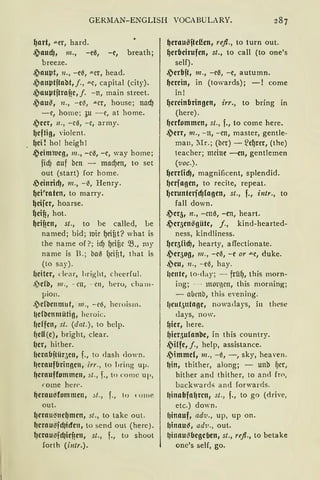 GERlIAN-ENGLISH VOCABULARY.
t)art, aer, hard.
s;,aucfJ, m., -e0, -e, breath;
breeze.
s;,au~t, n., -e~, -"-er, head.
s;,an~tftaM,j., ""'"C, capital (city).
~)au~tjtrafic, f. -n, main street.
~au~, n., -e~, .:..er, house; nacf)
-e, home; ~u -e, at home.
~)ccr, 11., -c0, -c, army.
t)cftig, violent.
t)ci ! hol heigh !
s;,cimrocg, m., -cß, -e, way home;
fid) auf bcn - nrndjen, to set
out (start) for harne.
,Pcinrirf), 111., -~, Henry.
t)ci'ratcn, to marry.
~eifer, hoarse.
~cifi, hot.
~cificn, st., to be called, Le
named; bid; 1uic t)eif3t? what is
the name of ?; id) t)cif3c 58., my
name is B.; baß ()cif3t, that is
(to say).
{Jcitcr, dt>ar, bright, cheerful.
.)clb, 111., -rn, -rn, heru, cham-
pion.
.)cl'bcnmut, m., - e0, heroism.
l1cl'bcnmütig, hcroic.
{Jcffcn, st. (dat.), to hclp.
~cU (c), bright, clear.
f1cr, hither.
{Jcrabjtür3c111 f., to dash down.
l1craufbrinnc111 irr., to bring uµ.
{Jcrauffommcn, st., f., to comc up,
come heff.
{Jerau~fommen, :it., f., lo 1 ome
out.
~erau~ncl)men, st., to take out.
{Jerau~fclJicfen, tosend out (here).
l1crau„fcl1ief1e11, st., f., to shoot
forth (intr. ).
{Jeraußftd!en, re.fl., to turn out.
t)crlieirufcn, st., to call (to one's
seif).
s;,crlift, 111., -e{5, -e, autumn.
~crcin, in (tOvards); -! come
in!
t)crcinliringen, irr., to bring in
(here) .
{Jcrfommcn, st., f., to come here.
~)crr, 111., - n, - en, master, gentle-
man, J'Ir.; (brr) - ~et)rer, (the)
teacher; meine -cn, gentlemen
(voc.).
~errficf), magnificent, splendid.
{Jcrfagen, to recite, repeat.
t)cruntc11·a1fogcn, st., f., intr., to
fall down.
s;,cr51 n., -cn0, -en, heart.
s;,cr5cn~gütc, j., kind-hearted-
ness, kindliness.
t)er5fid)1 hearty, affectionate.
~cr5og, 111., - eß, -e or "'"e, duke.
~)cu, n., -e0, hay.
l1cnte, to-clay; - früt), this morn-
ing; -- 1110l"1Ctt, this morning;
- abrnb, this evening.
l1rnt511tngc, nowadays, i11 these
<lays, now.
f1icr, here.
{Jicr5ufnnbc, in this country.
.)iffc, j., help, assistance.
.~immcl, m., -ß, -, sky, heaven.
l)in, thither, along; - unb t)cr,
hither an<l thither, to a nc1 fro,
backwards and forwards.
l1inalifa{Jren, st., f., to go (drive,
etc.) down.
(Jinnuf, adv., up, up on.
IJinnu~, ad11., out.
l)innu(lbegcbcn, st., re.fl., to betake
onc's seif, go.
 