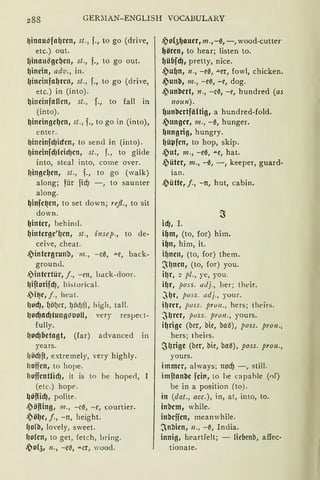 288 GER~IAN-ENGLISH VOCABULARY
lJinau~fa~rcn, st., f., to go (drive,
etc.) out.
1Jinau~gcfJCl1 1 st., f., to go out.
~incin, ad'V., in.
1Jincinfa~rcn, st., f., to go (drive,
etc.) in (into).
~ineinfaHcn, st., f., to fall in
(into).
~ineingc~cn, st., f., to go in (into),
enter.
11i11ei11fdJicfrn, to send in (into).
l)incinfdJlcid)cn, st., f., to glide
into, steal into, come over.
f)ingc~cn, st., f., to go (walk)
along; für ficfj -, to saunter
along.
~infc~en, toset down; refl., to sit
down.
lJintcr, behincl.
~intcrgc'lJcn, st., i11sep., to de-
ceive, cheat.
.?intcrgrunb, m., -eil, .u.e, back-
grounJ.
.)intcrtür, j., -ett, back-door.
l)iftorifcf), hi:>torical.
.)i~e, j., heat.
11od), ~öl)er, l)öd)ft, high, tall.
lJod)adjtun!l~lloH, very resµect-
fully.
(Jod)bctagt, (far) advanced in
years.
lJödJft, extremely, very highly.
IJoffcn, to hope.
hoffcntfüfJ, it is to he hope<l,
(etc.) hope.
~öflid), polite.
.eiöfling, m., - cß, -e, courtier.
.~ö(JC 1 j., -n, height.
(Jo(b, lovely, sweet.
(Jolcn, to get, fetch, bring.
.~0151 n., -cß, ""-Cf, 'ood.
.?0!5~auer1 m ., -ß, -, wood-cutter
~örcn, to hear; listen to.
~übfd), pretty, nice.
.?u~n, 11., -eß, .u.er, fowl, chicken.
.?unb, m., -eß, -e, dog.
.?unbcrt, n., -cß, -e, hundred (as
noun).
~unbcrtfältig, a hundred-fold.
.?tmgcr, 111., -ß, hunger.
~nngrig, hungry.
l)üµfcn, to hop, skip.
.)ut, m., -eß, .u.e, hat.
.?ütcr, m., -ß, -, keeper, guard·
ian.
.?ütte, j., -n, hut, cabin.
id), I.
i~m, (to, for) him.
i~n, him, it.
ilJncn, (to, for) them.
~l)ncn, (to, for) you.
il)r, 2 pl., ye, you.
il)r, pass. 11Jj., her; their.
~l)r, pvss. adj., your.
i~rer, pvss. prvn., hers; theirs.
·~~rcr, pvss. prvn., yours.
i~rigc (bcr, bie, bail), pass. pron.,
hers; theirs.
SlJrige (ber, hie, baß), pass. pron.,
yours.
immer, always; nocf) -, still.
imftanbc fcirt, to be c;_ipahle (of)
be in a position (to).
in (dat., acc.), in, at, into, to.
inbcm, while.
inbcifcn, meanwhile.
~nllicn, 11., -~, India.
innig, heartfelt; - Hebenb, affec·
tionate.
 