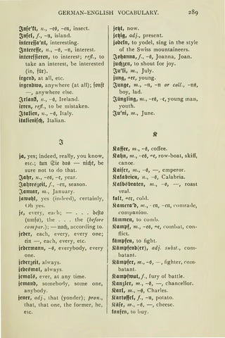 GERlIAN-ENGLISH VOCABULAlff. 289
~nfe'ft, n., - c0, -en, insect.
~nfcl, j., -tt, island.
intcrciia'nt, interesting.
:Jntcrcffc, 12., -0, -n, interest.
intcrcfficrcn, to interest; refl., to
take an interest, be interested
(in, für).
irgenb, at all, etc.
irgcnbltlo, anywhere (at all); fonft
- , anywhere eise.
~r{anti, 11 . , - 0, IrelanJ.
irren, refl., to be mistaken.
~tafün, 11 ., -0, Italy.
itafünifcf), Italian.
ja, yes; indeed, really, you know,
etc.; tun 8ie baß - nicf)t, be
sure not to da that.
~a~r, n., - ei:S, - c, year.
~a{;rC,;(6Cit, j., - en, season.
'Januar, 111. , January.
jaluo~l, yes (indt'ed), certainly,
Uh yes.
je, every, ead1; - ... bcfto
(umfo), the . . . the (bef ore
co mpar.); - lll1UJ, according to.
jcbcr, each, every, every one;
ein -, each, every, etc.
jcbcrmann, - 0, everybody, every
one.
jcbeqeit, al ways.
jebeßmot, always.
jcma(ß, ever, at any time.
jemonb, someborly, some one,
anybody.
jener, adj., that (yonder) ; pro11.,
that, that one, the former, hc,
etc.
je~t, now.
jc~ig, adj., present.
jobcln, to yodel, sing in the style
of the Swiss mountaineers.
~o~anna,j., -0, Joanna, Joan.
jucf)5en1 to shout for joy.
~u'li, m., July.
jung, .u.tr, young.
~unge, 111., -n, -n or coll., -nß,
boy, lad.
~üngHng, m., -eß, -c, young man,
youth.
~u'ni, 111., June.
.Qaffee, 111., -0, co.ffee.
Sfa(Jn, 111., -e0, """e, row-boat, skiff,
canoe.
.Qaifcr, 111., -0, -, emperor.
Shdabricn, 11., -~, Calabria.
~fo{Mbratcn, 111., - i:S, - , roast
veal.
fa{t, .u.er, cold.
~lomera'b, m., - en, - rn, comrade,
companio11.
fämmen, to comb.
Slamµf, 111., - e"il, """C, combat, con-
flict.
fämµfcn, to fight.
Siämµfcnb(er), adj. subst., com-
batant.
~lämµfer, m., - 0, - , lighter, mm·
batant.
Slamµfwut,j. , fury of battle.
Si'an5Ccr, m., -~, - , chancellor.
.Q'or{, m., -~, Charles.
siortoffd, f., -n, potato.
.~Uife, m., - 0, - , cheesc.
fnnfcn, to buy.
 