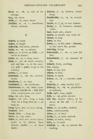 GERMAN-ENGLISH VOCABULARY.
.Qur~, 111., -e~, -e, rate of ex-
change.
fur51 """er, short.
~lüfte, j., -n, coast, shore.
ilutfcf)er, 111., -~, - , coachman,
driver, cabman.
läcf)cln, to smile.
lacf)en, to laugh.
läcf)erlicf), ridiculous, absurd.
s.!acf)~, m., -ce, -e, salmon.
laben, st., to invite; 3u ~ifd) -, to
invite to dinner.
s.!aben, 111., -~, ,,., shop, store.
~anb, 11., -ee, ""-Cr, land, country;
soil; auf bem -e, in the coun-
try; aufe - gc~cn, to go to the
country.
lanbcn, f., to land.
~anb~au~, n., -eß, ,,_er, country-
house.
s.!anbfarte, j., -n, map.
s.!anbfcfJaft, j., -en, landscape.
s.!anb~mann, 111., -ciS, -(eutc, coun-
tryman; lllaiS für ein - iinb 2ie?
what cauntryman are yau?
lang, ...er, adj., lang.
lang(e), .u.cr, ad·l!., long, a long
time, for a ong time; fo -, as
lang as.
Ciing~ (gen., dat., or acc.), along.
langfam, slow.
(än11ft; fd)Oll , Ion).{ ago.
~ärm, m., -c~, noise.
lafien, st., mod. aux., to Jet, leave;
cause to be (clone), ha'e
(clone); madJcn -, to haYe
madc.
~ateme, j., -n, lantern, street-
lamp.
~aufCmrfd1e1 111., -n, -n, errand·
boy.
laufen, st., f., ~., to run; hasten.
~aune, j., -n, humour, temper,
whim.
laut, loud; adv ., aloud.
lauten, to sound; run, read, be.
läuten, to ring.
le(Jen, to live.
~e(Jen, 11., -ß, life; um~ - fommen,
to lose one's life, perish.
le(Je'nbig, living.
s.!c(Jen~ja~r, 11., -ciS, -c, year (af
life).
~e(Jen~ttJcije, j., -n, manner of
life.
(c(J~aft, lively, exciting.
leer, empty.
legen, to lay, put.
le~nen, to Jean.
le~ren, to teach.
~e~rer, m., -0, -, teacher, ma!!-
ter.
~e~rerin, j., -nen, teacher (/).
~ei(Jnr5t, 111., -eß, """e, physician-
in-ordinary.
(cicf)t, light, easy, slight.
~eib, n., -e-3, grief, sorrow.
leib tun, impers. (dat.), to be
sorry; eß tut mir -, I am
sorry.
leiben, st., to suffer, endure.
lciber, unfortunatey.
leH)e:t, st., to !end.
~ercf)I!, j.„ - n, lark, skylark.
lernen, to lcarn, study.
lcfen, st., to read.
~eieitüd, 11., -e0, -e, extract for
reading.
 