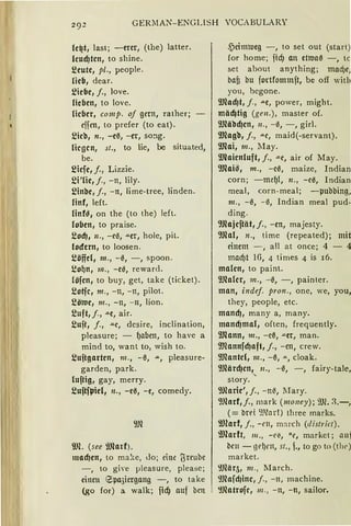 GER!lAN-ENGLISH VOCABULARV
le~t, last; -mr, (the) latter.
leud)ten, to shine.
~eute, pl., people.
lieb, dear.
~iebe, j., love.
lieben, to Jove.
lieber, comp. of gern, rather;
effen, to prefer (to eat).
~icb, n., -eß, -er, so!lg.
liegen, st., to lie, be situated,
be.
~icfe, j., Lizzie.
~i'lie, j., -n, Jily.
1:!inbe, j., -n, lime-tree, linden.
linf, left.
linf~, on the (to the) left.
loben, to praise.
~ocf), n., -eß, aer, hole, pit.
lodern, to loosen.
i!öffd, m., -ß, -, spoon.
i!oQn, m., -e0, reward.
{öfen, to buy, get, take (ticket).
~otfc, m., -n, -n, pilot.
~ötue, 111., -n, -n, lion.
~uft, j., -"-e, air.
~ujt, j., "'-e, dcsire, inclination,
pleasure; - Qllben, to have a
mind to, want to, wish to.
~ujtgarten, 111., -ß, a, pleasure-
garden, park.
luftig, gay, merry.
~uftfl>iel, n., -eß, -e, comedy.
9Jl
9JL (see l"JJlatf).
macf)en, to ma!ce, Jo; eine l5reube
- , to give µleasure, plea:;e;
einen epa3iergang -, to take
(go for) a walk; fid} uuf bcn
4_')eim1ueg -, to set out (start
for harne; ficf) an etroaß -, tc
set about anything; mad)e,
bafi bu fortfommft, be off witl
you, bcgone.
9Jlad)t, j., ae, power, might.
mäd)tig (gen.), master of.
9Jläbdjen, n., -0, -, girl.
IDlngb, j., ae, maid(-servant).
9Jlai, m., May.
Wlaienluft, f., ae, air of May.
9Rai~, m., -eß, maize, Indian
corn; -meQ!, 11., -eß, Indian
meal, corn-meal; - pubbing,
111., -ß, - ß, Indian mea pud-
ding.
9Jlajeftät, j., -en, majesty.
9Jlal, n., time (repeated); mit
einem -, all at once; 4 - 4
macf)t 16, 4 times 4 is 16.
malen, to paint.
9Jlaler, m., -ß, -, painter.
man, indef. pron., one, we, you,
they, people, etc.
mancf), many a, many.
mancf)mal, often, frequenty.
9Jlann, m., -cß, -"-et, man.
9Jlannfcf)aft, j., -en, crew.
Wlantd, m., -ß, -"-, cloak.
9Jlärdjen,, 11., - ß, -, fairy-tale,
story.
9Jlnrie',j., -n~, lfary.
9Jlart,j., mark (money); 9Jl. ~.-,
(= brd 9.llarf) three marks.
9Jlarf, j., -t'll, march (district).
IDlnrft, 111 ., -r~, ui, market; auf
beu - gt'l)nt, st., f., to go to (the)
market.
~Jlär5 1 m., March.
~mafd1ine, j., - n, machine.
~Jlatrofc, m., - n, -n, sai!or.
 