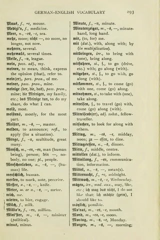 GER~IA~-E?GLISH VOCABULARY :!93
9Jlau~, j., """C, mause.
9Jlebi5i'n1 j., medicine.
i!Jleer, 11., -e0, -e, sea.
mc~r, more; nicf)t -, no more, no
langer, not now.
me~rere, several.
mc~rma{S, several times.
9Jlcilc,j., -n, league.
mein, poss. adj., my.
meinen, to mean, think, express
the opinion (that), refer to.
mein(er), pers. pron., of me.
meiner, poss. pro11., mine.
meinige (i:>er, i:>ie, i:>U1'3), poss. pro11.,
mine; i:>ie ~meinigen, my family,
etc.; i:>ae ~meinige tun, to do my
share, do what I can.
meijt, most.
mcijtenS, mostly, for the most
part.
9Jlcijter, 111., -e, -, master.
mcfäcn, to announce; refl., to
apply (for a situation).
9Jlengc, j., -11, multitude, great
many.
~menfd), 111., -en, -en, man (human
being), person; fein -, no-
body, no one; pl., people.
9Jlcnfd)cnlcben, 11., -0, - , (hu-
man) life.
111e11fd)lid)1 human.
mcrlcn, to mark, note, perceiw·.
'.lJlcifcr, 11 ., - iS, -- , knife.
'.lJlctcr, 111. or 11., - 0, - , metrt".
'. midJ, me.
, mieten, tu liire, e11ga~t".
r'.IJHld), j., milk.
· '.lfüUio'n, f., -m, milliou.
'.lfütti'fter, 111., -0, -, miniskr
(political).
minu~, minus.
9Jlinute, j., -n, minute.
9Jlinuten5ciger, 111., -e, -, minute-
hand, lang band.
mir, (to, for) me.
mit (dat.), with, along with; by
(in multiplication).
mitbringen, irr., to bring with
(one), bring along.
mitfa~ren, st., f., to go (drive,
etc.) with; go along (wi1h).
mitge~en, st., f., to go "ii.h, go
along (with).
mitfommcn, st., f., to come (go)
with one, come (go) along.
mitne~men, st., to take with (one),
take along.
mitrcifcn, f., to travel (go) with,
come (go) a!ong (with).
l!Jlitreifcnb(cr), adj. subst., fellow-
traveller.
mitfud)cn, to look for along with
others.
ilJHttag, 111., -ee, -e, midday,
noon; au - cffcn, to dine.
9JHttagseffen, 11., -e, dinner.
9fütte, j., middle, centre.
mitteilen (dat.), to inform.
9Jfüteilung, j., -en, communica-
tion, information.
'.lJlittcl, 11., - ~, -, mean(s).
'.l)littcrnncf)t, j., ""t:, midnight.
~JlitHuocf), 111., - ~, - e, 'ednestlay.
mögeu, irr., 111od. 1111.x., may, like,
t" c. ; id) lllllß ba~ 11id)t, I do uot
likr tliat; idJ möd)k (gern), I
should like tu.
möqlidJ, )JOssible.
'.lJlo'nat, 111., -e~, - e, month.
~lJlonb, 111., -ee, -e, moou.
'.l)lontag, 111., -~, -e, llonday.
~morgen, m., -ß, -, morning;
 