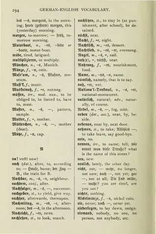 294 GERMAN-ENGLISH VOCABULARY.
be0 - 0, morgenil, in the morn-
ing; ~eute (geftern) morgen, this
(yesterday) morning.
morgen, to-morrow; - frü~, to-
morrow morning.
9Jlotorboot, n„ -eil, -böte or
-boote, motor-boat.
mühe, tired, fatigued.
multi~li5ieren, to multiply.
9Jlünd)en, 11„ -(S, Munich.
9Jlün5e, j., -n, coin.
9Jlufe'um, 11., -il, 9J1ufecn, mu-
seum.
9JluO'f,j., music.
9Jlusfatnu~, j., "'"e, nutmeg.
müffen, irr„ mod. aux„ to be
obliged to, be forced to, ha Ye
to, must.
9Jlufter, n„ -0, -, pattern,
sample.
9Jlutter,j., "'", mother.
9Jlütterd)en, n„ -0, -, mother
(dear).
9RüQe1 j., -n, cap.
na! weil! now!
nad) (dat.) , after, to, according
to; - ~aufc, home ; ber ßug -
~., the train for B.
9lad)bar, m„ -0, - n, neighbour.
nad)nem, co11j., after.
9lad)folger, m., - il, - , successor.
nad)geben, st., tv yield, giYe way.
nad)~er, afterwards, thereupon.
9lad)mittag, m., - e0, - e, after-
noon; ne-3 -0, in the afternoon.
9lad)rid)t, j., -en, news.
nacf)fe~en, st., to Iook, search.
nacf)fi~en, st„ to stay in (as pun·
ishment, after school), be de·
tained.
näcfJft, next.
9lacf)t, /„ .u.e, night.
9lacf)tifd), nz„ -eiS, dessert.
9lncfJtlien, n„ -eil, -er, evensong.
)lngel, 111„ -0, .u., nail.
na~(e), "'", nädjft, near.
9la~rung, j., -cn, nourishment,
food.
9lame, m., -n-3, -n, name.
nämlicfJ, namely, that is to say.
nnfi, "'"er, wet.
9lationa'U~enfmn(, 11„ -0, -'"Cr,
national-monumcnt.
natürlid), natural; adv„ natur-
ally, 0f course.
9lefJcl, 111., -0, -, fog, mist.
neben (dat., acc.), near, by, be-
side.
nebenan, near by, next door.
ne~men, st., to take; ~(bfd)icb
to take leave, say good-bye.
nein, no.
nennen, irr„ to name; tel!; luie
nennt mau bicje 'Ctrafic? what
is the name of this street?
neu, new.
neulicf), lately, the uther day.
tticfJt, not; - mcl)r, no longer,
not now; nod) - , not yet; g11r
- , not at all; 2ic finb miibc,
- ltla~r? you are tirecl, are
you not ?
nid)t~, nothing.
9füfclmün3e, j., - n, nicke! coin.
nie, ne'er; nocf) - , never yet.
nieberlegen, to lay down, resign.
niemanb, nobody, no one, no
person, not anybody, etc.
 