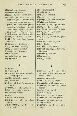 GfüOIAN-ENGLISH VüCABULARY
9füolau~, m., Nicholas.
nirgenb(~), nowhere.
~.m~e, f., -n, water-sprite, mx1e.
nocfJ, still, yet, as yet, etc.; -
nicf)t, not yet; - immer, still;
- ein, one more, another; -
gejtcrn, no later than yester-
day, only yesterday; - einmal,
once more, again ; - eben,
just, barely; - nie, never yet.
91orb,2lfrifa, n., -0, North Africa.
9lorbcn, 111., -0 and - , north.
9lorbjcc, f. , North Sea, Germa n
Ocean.
~Hortucgcn, n., - 0, Norway.
9lot, j., "'"C, need, necessity.
nötig, necessary, needful.
9loucmbcr, m., November.
nun, now; weil.
nur, only, just; anyway.
nü~HcfJ, useful.
0
O! O! oh!
ob, whether, if.
oben, at the top, above; upstairs;
- barauf, upon it.
obg(eicfJ, although, though.
obig, above, adj.
Cbjt, n., -c0, fruit (of garden or
orchard) .
Cbjtbaum, m., -e0, .u.c, fruit-tree.
CcfJ-il(e), 111 ., -(c)n, - (e)n, ox.
ö'Oe, desolate, dreary.
ober, or.
.Cfcn, 111. , - 0, ...., stove.
Offi5ie'r1 m., - c0, - e, officer
(milit.).
Offi5im~mantd, m., -~, ...., offi-
cer's cloak.
oft, often, frequently.
oftmarn, often.
o~ne (acc.), without.
O~r, n., -c0, -cn, ear.
O~rfeige, f., -n, box on the ear.
Oftobcr, m., October.
Omnibu~, 111., - , -ffe, omnibus.
Onfcl, m., -0, -, uncle.
Ontario, m., -0, Lake Ontä.rio.
Opfer, 11., - 0, -, sacrifice.
orbcntlicfJ, proper.
Ort, m., -e~, - e and "'Cr, place,
spot.
Ojtcn, m., - 0 and -, east.
Ojtern, Easter.
Öjtcrreidj, 11., - 0, Austria.
ÖjtcrreicfJ~Ungarn, n., -0, Austria-
Hungary.
öjtcrreicf)ifcfJ, Austrian.
öjtridj, eastern.
Ojtfcc, j., Baltic.
~aar, n., -c0, -c, pair, couple;
ein paar, a few; ein paarmal,
several times.
µacfen, to pack; seize.
~apic'r, 11., -ci5, -c, paper.
~aµiergelb, 11., -c0, paper-money.
~aµierforb, 111., -c0, """C, waste-
basket.
~arabe, j., - n, parade.
~ari'~, n., Paris.
ll3arf, m., - e0, -e or - 0, park.
~atic'nt, m., -cn, -en, patient.
~aufc, f., -n, pause; recess.
µerfif cfJ, Persian.
~eter~burg, n., -0, St. Peters-
burg.
 