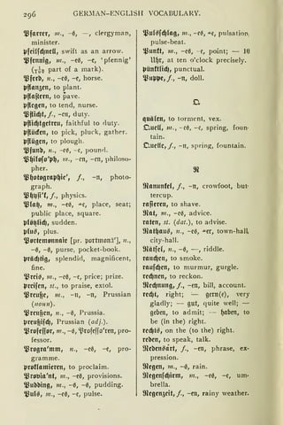 GER~1AN-ENGLISH VOCABULARY.
$farrcr, 111., -0, - , clergyman,
minister.
l-Jfcilfd)ncU, swift as an arrow.
$fcnnig, 111., -e0, - c, 'pfennig'
(rÜo part of a mark).
$fcri:I, 11., -c0, -c, horse.
41f{an5cn, to plant.
l.Jffajtcrn, to pave.
lJflcgcn, to tend, nurse.
'l'flid)t,j., -cn, duty.
l.Jflid)tgctrcu, faithful to duty.
l.Jflüdcn, to pick, pluck, gather.
l.Jflügcn, to plough.
$funi:I, n., --c~, - e, pounrl.
$~ilofo'p~, 111., - cn, - CH, philoso-
pher.
l_l3~otograp~ic', j., -n, photo-
graph.
$~1.)ji'f, j., physics.
$fo~, 111., -e0, ""-C, place, seat;
public place, square.
l.Jlö~lid), sudden.
lJ(u~, plus.
$ortcmonnaic [pr. portmonä'], 11.,
-0, -0, purse, pocket-book.
lJräcf)tig, splendid, magnificent,
fme.
$rci9, 111., -c0, -e, price; prize.
lJrcifcn, st., to praise, extol.
l_l3rcuf?c, 111., -11, -n, Prussian
(11ou11).
l,l3rcuf?cn, 11., - 0, Prussia.
lJrcufiifdJ, Prussian (adj.).
$rofcfior, 111., -0, 'l.~rofeffo'ren, pro-
fessor.
$rogra'mm, 11., -e0, -e, pro-
gramme.
lJroflamicrcn, to proclaim.
$rotJia'nt, m., -e0, provisions.
$ui:li:ling, 111., -0, -0, pudding.
l_l3u(g, 111., -c0, -e, pulse.
$uf~fcf)fog, 111., -c~, .u.e, pulsation,
pulse-beat.
~unft, 111., - e0, - c, point; - lU
ll~r, at ten o'clock precisely.
lJünftfid), punctual.
1,l3up41c, j., -n, doll.
quälen, to torment, vex.
OucU, 111., - c0, - c, spring, foun·
tain.
C.udfc, /., - 11, spring, fountain.
ffianunfcl, j., -n, crowfoot, but·
tercup.
rapcrcn, to shave.
ffiat, 111., -c0, advice.
raten, st. (dat.), to a<lvise.
mat~aug, 11., -e0, ""-er, town-hall,
city-hall.
ffiätfcf, 11., -0, - , riddle.
raucf)cn, to smoke.
raufcf)cn, to murmur, gurgle.
rcd)ncn, to reckon.
fficcf)nung, j., -m, bill, account.
rccf)t, right; =--- gern(e), very
gladly; - gut, quite weil; ~
geben, to admit; - ~aben, to
be (in the) right.
rcd)t!31 on the (to the) right.
rci:lcn, to speak, talk.
mci:lcn~art, j., -en, phrase, ex-
pression.
fficgcn, m., -0, rain.
mcgcnfcf)irm, m., -e0, -e, um-
brella.
fficgcn5cit, j., -en, rainy weather.
 
