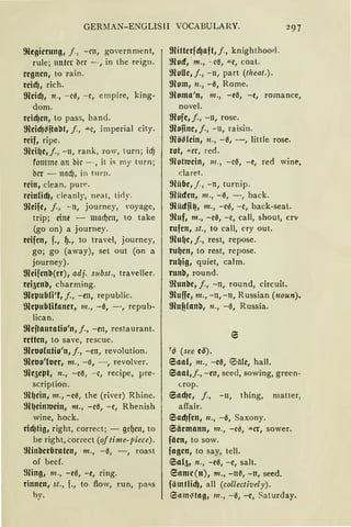 GERMAN-ENGLISll VOCABULARY. 297
!Rtgierung, j„ - en, government,
rule; unter brr - , in the reign.
regnen, to rain.
rcicf), rich.
!Rcicf), n„ - ee, - e, empire, king-
dom.
reicf)en, to pass, hand.
!Reicf)ßjtabt, f „ "'"e, imperial city.
reif, ripe.
!Rci~e, j., - 11, rank, row, turn; id)
fomme an hie - , it is my turn ;
ber - tlllcf), in turn.
rein, clean. pun"
reinlicf), cleanly, neat, ticly.
!Reife, j„ - n, journey, voyage,
trip; eine - macf)en, to take
(go on) a journey.
reifen, f., ~., to travel, journey,
go; go (away), set out (on a
journey).
!Reifenb(er), adj. subst., traveller.
rei5enb, charming.
!Repub(i'f, j., -en, republic.
!Repub(ifaner, m„ -0, -, repub-
lican.
!Reftauratio'n, j„ -en, restaurant.
retten, to save, rescue.
!Reuofutio'n, j„ -m, revolution.
!Reuo'luer, m„ -'3, - , revolver.
!Re5ept, 11„ -e0, - e, recipe, pre-
scription.
!R~ein, m„ -ee, the (river) Rhine.
9il1eintucin1 m., -e0, -e, Rhenish
wine, hock.
ricfJtig, right, correct; - gcf)en, to
be right, correct (of time-piece).
tlHnberbraten, rn„ - 0, -, roast
of becf.
~füng, m„ - e0, - e, ring.
rinnen, st„ f., to flow, run, pass
by.
!Ritterfcf)aft,j„ knighthood .
!Rocf, m„ - e0, ,,_e, coat.
!Rolle, j„ - u, part (theat.).
!Rom, n„ -0, Rome.
moma'n, 111„ -e0, -e, romance,
novel.
!Rofe,j., -n, rose.
!Rofine, j., -11, raisin.
!Röß(ein, n„ -0, -, little rose.
rot, .!Lfr, red.
mottucin, 111., -e~, - e, red wine,
claret.
ffiübe, j., - n, turnip.
9lücfen, m„ -~, - , back.
!Rücffi~, m„ - e0, -e, back-seal..
!Ruf, m„ -e0, -e, call, shout, crr
rufen, st„ to call, cry out.
!Ru~e, j„ rest, repose.
ru~cn, to rest, repose.
ru~ig, quiet, calm.
runb, round.
!Runbe, j„ -n, round, circuit.
!Ruffe, m„ -n, -n, Russian (noun).
!RufJ!anb, n„ -0, Russia.
1
~ (see e~).
eaa(, rn„ -e0, ®öle, hall.
Eiaat,j., -en, seed, sowing, green-
c.rop.
6acf)e, j., -11 1 thing, matter,
affair.
Eiacf)fen, n„ -0, Saxony.
Säemann, 111„ -e~, ,,_er, sower.
fäen, to sow.
fagen, to say, teil.
6al51 n„ -e0, -e, salt.
eame(n), m„ -lt~, -lt, seed.
fiimtlidJ, all (collectively).
e11m~tag, 111„ - 0, - e, Saturday.
 