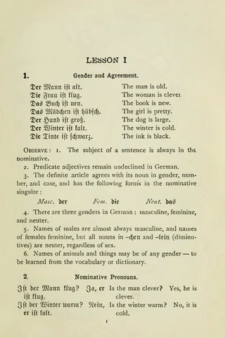 LE~80N I
1. Gender and Agreement.
'.l)cr ~)(ann ijt aft. The man is old.
'.l)ic 6rnu ijt ffug. The woman is cleve1.
'.l)a~ ~Ud) ijt neu. The book is new.
'.l)a~ 9)(äbdJen ijt f)übfdj. The girl is pretty.
'.l)cr ,~unb ijt grof3. The dog is large.
'.l)er Q.'ßinter ift faft. The winter is cold.
'.l)ie Xinte ift fdJ11ar3. The ink is black.
ÜBSERVE : 1. The subject of a sentence is always in tht
nominative.
2. Predicate adjectives remain undeclined in German.
3. The definite article agrees with its noun in gender, num-
ber, and case, and has the following form's in the nominative
singnbr:
llftrsc. her B:m. bic .Neut. ba~
4. There are three genders in German : masculine, feminine,
and neuter.
5. Names of males are almost always masculine, and names
of females feminine, but all nouns in -dJen and -:.fein (diminu-
tives) are neuter, regardless of sex.
6. Names of animals and things may be of any gender- to
be learned from the vocabulary or dictionary.
2. Nominative Pronouns.
3 jt ber smann ffug?
ijt ffug.
3ft ber $inter tuarm?
er iit fn{t.
.Sa, er Is the man clever? Yes, he is
clever.
:Hein, Is the winter warm? No, it is
cold.
 
