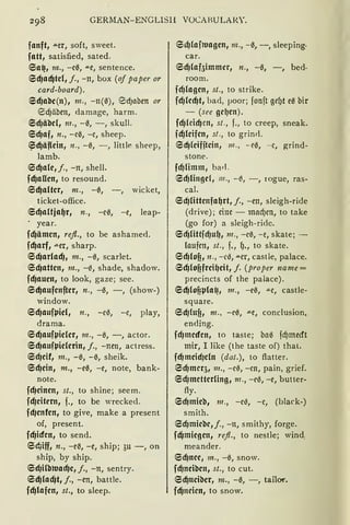 GERMAN-ENGLISH VOCAHULAlff.
fanft, .u.er, soft, sweet.
fatt, satisfied, sated.
6a~, m., -c0, .u.e, sentence.
6d)ad)td, j., -n, box (of paper or
card-board).
6d)abe(n), 111., -n(0), 0cf)abm or
@5cf)äbm, damage, harm.
6cf}äbd, 111., -0, -, skull.
6cf}af, n., -c0, -c, sheep.
~cfJäf(ein, n., -0, - , little sheep,
lamb.
6d)ale,j., -n, shell.
fd)aUen, to resound.
6d)alter, m., -0, -, wicket,
ticket-office.
6d)altja~r, n., -e0, -e, leap-
. year.
fd)ämen, refl„ to be ashamed.
fd)arf, aer, sharp.
6d)arlad), m., -0, scarlet.
6d)atten, m., -0, shade, shadow.
fd)auen, to look, gaze; see.
6d)aufenfter, n., -0, -, (show-)
window.
6d)auft.Jid, n., -ce, -c, play,
drama.
6d)auft.Jider, 111., -0, -, actor.
6d)auft.Jiderin, j„ -nen, actress.
6d)eif1 111„ -0, -0, sheik.
6d)ein, m„ -e0, -e, note, bank-
note.
fcf}einen, st„ to shine; seem.
fd)eitern, f., to be wreckecl.
fd)enfen, to give, make a present
of, present.
fd)icfen, to send.
6C,iff, n., -e0, -e, ship; 3u -, on
ship, by ship.
6cf}Hbwacf)e, j., -n, sentry.
6d)lad)t, j„ -en, battle.
fd)lafen, st., to sleep.
6d)laf1Uagen, 112., -0, -, sleeping·
car.
6d)lafaimmcr, n., -0, -, bed-
room.
fd)lagen, st., to strike.
fcf}led)t, bad, µoor; fonft gef.>t e0 bir
- (see ge~en).
fd)tcicf)cn, st., f., to creep, sneak.
fd)leifen, st., to grin<l.
6d)leifitein, 111., -e0, - c, grind-
stone.
fd)limm, ba<l.
6d)lingef, 111., -~, - , rogue, ras-
cal.
6d)littenfa~rt, j„ -en, sleigh-ride
(drive); eine - macf)cn, to take
(go for) a sleigh-ride.
6d)littfd)u~, m., -c0, -e, skate; -
laufen, st., f., f)., to skate.
6d)lof?, n., -ce, .u.cr, castle, palace.
6d)lofifrei~eit, f. (proper name =
precincts of the palace).
6d)lof?t.Jla~, 111., -ee, """C, castle-
square.
6d)htf?, 111., -e0, ""C, conclusion,
ending.
fd)mecfen, to taste; ba0 fcf)mecft
mir, I like (the taste of) that.
fd)meid)dn (dat.), to flatter.
6d)meq, m„ -ce, -cn, pain, grief.
6cf}metterling, 111., -ee, -e, butter-
fly.
6cf}mieb, 111., -ce, -c, (black-)
smith.
6d1miebe,j., -n, smithy, forge.
fd)miegen, re.fl„ to nestle; wind,
meander.
6cf}nee, m., -0, snow.
fcf}neiben, st„ to cut.
6d)tteiber, m„ -0, -, tailüi'.
fd)neien, to snow.
 