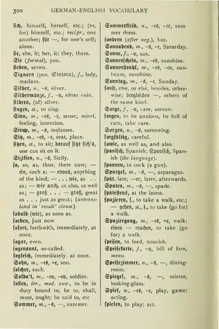 300 GEIUl.AN-ENGLlSI 1 VOCA )lU LARY
ndJ, himself, herself, etc. ; (to,
for) himself, etc.; recipr., one
another; für - , for one's seif;
alone.
nc, she, it; her, it; they, them.
iSic (formal), you.
iicbcn, seven.
eionor!l (pro. '2-injora), j., lady,
madam.
eifbcr, n. , - ß, silver.
6 ilbcrmün3c, j. , - n, silver m in.
fifbcrn, (of) sil ver.
fingen, st., to sing.
Sinn, m., -c~, -c, sense; minrl,
feeling, intention.
6intlJ, m., -0, molasses.
6i~, m., -eß, -c, ~eat, place.
fi~cn, st., to sit; barauf fi~t fid)'6,
one can sit an it.
6i5ificn, n., -ß, Sicily.
fo, so, as, thus; there now; -
ein, such a; - etttJaß, anything
of the kind; - ••• niie, as ..
as; - tuie attd), as also, as weil
as; - grofi ••• - grofi, great
as ..• just as gre:ü; (1mtra11s··
lated in ' resutt ' clause).
foba(b (niie), as soon as.
focben, just now
fofurt, forthwit:1, immediately, at
once.
fogar, even.
fogcnannt, so-called.
foglcid), immediately. at once.
6o{Jn, m., -cß, .a.c, son.
fofd)cr, such.
6olba't, 111., -cn, -cn, soldier.
foffcn, irr., mod. a11x., to be in
duty bound to, be to, shall,
must, ought; be s:iid to, etc
eommcr, m., - 0, - , summer.
iSOtnlllCrf(cfä, 11 ., - Cß, - Cr, Stirn
mer rlress.
funbcrn (after 11eg.), liut.
6unnabcnb, m„ - 0, - c, Saturday.
eonnc,j., -11, sun.
eonncnjd)cin, 111 . , -c~, sunshine.
!Sonncnitra{J(, m., - Cß, - CH, sun-
bea m, sunshine.
iSonntag, 111 . , -~, -~, Sunday.
fonjt, eise, or eise, hesirles, other-
wise; bcrgfeicf)m - , others of
t he sa rne k in rl.
S orge, j., - 11, care, sorrow.
forgc11, to be a nxio1ts, be full of
carc, take care.
eorgcn, 11. , - ß, sorrowing.
forgfitltig, careful.
fultlic, as weil as, and also.
fpanifc{J, Spanish ; epanifd), Span-
ish (tlz e la11guage).
fpanncn, to cock (a gun).
eparocf, m„ - 0, - , asparagus.
fpiit, late; - er, later, afterwards.
Spaten, 111., -ß, - , spade.
fpiitcitcn'3 1 at the latest.
fpa5icl·cn, f., to take a walk, etc.;
- oc{Jen, st„ f., to take (go for)
a walk.
Spa5icrgang1 m., - cß, """C, walk;
einen - mad)en, to take (go
for) a walk.
fpcifcn, to feed, nourish.
6pcifcfartc, j., - n, bill of fare,
111en11.
Spcifc5immcr1 11., -tl, -, dining-
room.
ISpicgcf, 111., -ß, -, mirror,
looking-glass.
6µicf, n., -ca, -e, play, game;
acting.
• fpicfcn, to play; act.
 