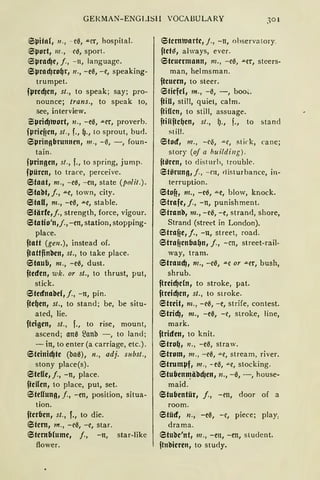 GERMAN- ENGLISll VOCAßULARY 30 1
6l.Jita(, n., - ce, .u.rr, hospital.
Eil.Jort, 111., c0, spart.
Eil.Jrad)c, j., - n, language.
Sl.Jrad)rogr, n., -e0, - e, speaking-
trumpet.
fµrcd)cn, st., to speak; say; pro-
nounce; Irans., to speak to,
see, interview.
Sl.Jrid)wort, n., -e0, .u.er, proverb.
fµrieffen, sl., f., g., to sprout, bud.
SµringfJrunncn, 111 ., - 0, - , foun-
tain.
fµringen, st., f., to spring, jump.
fl.Jürcn, to trace, perceive.
Staat, m., - e0, - en, state (polit.).
Stabt, j., .u.e, town, city.
Stall, m., -c0, .u.e, stable.
Stärfe,j., strength, force, vigour.
Statio'n,j., -en, station, stopping-
place.
ftatt (gen.), instead of.
ftattfinben, st., to take place.
Staub, nz., -e0, dust.
fteden, wk. or st., to thrust, put,
stick.
Stednabcl, j., -n, pin.
ftegen, st., to stand; be, be situ-
ated, lie.
fteigen, st., f., to rise, mount,
ascend; an0 53anb - , to land;
- in, to enter (a carriage, etc.).
6teinid)te (ba0), n., adj. s11bst.,
stony place(s).
Steffe, j., -n, place.
ftcUen, to place, put, set.
Stellung, f., - en, position, situa-
tion.
ftcrfJen, st., r., to die.
Stern, m., - e0, -e, star.
Sternblume, /., - n, star-likc
flower.
Sternwarte, j., - n, ohserva tory.
ftet~, always, ever.
Steuermann, m. , - e0, .u.cr, stcers-
man, helmsman.
ftcuem, to steer.
Stiefel, m„ - 0, - , boo~.
ftiU, still, quiet, calm.
ftiClcn, to still, assuage.
ftiHftcgen, sl., fJ., f., to stand
still.
Stod, m., - c<S, "'"C, stick, ca ne;
story (of a huildi11g).
ftören, to disturh, trouble.
Stilrung,j., - rn, disturbance, in-
terruption.
Stoff, m., -c0, .u.e, blow, knack.
Strafe, j., -n, punishment.
Stranb, m., - ce, - e, strand, shore,
Strand (street in London).
Straf1e1 j., -n, street, road.
Straf!enfJagn, j., - cn, street-rail-
way, tram.
Straud), m., -ee, .u.e or .u.er, bush,
shrub.
ftreid)eln, to strake, pat.
ftreid)en, st., to sirake.
Streit, m., -e0, -e, strife, contest.
6trid), m., -ee, -e, strake, line,
mark.
ftriden, to knit.
Strog, n., -ee, straw.
Strom, m., - e0, "'"e, stream, river.
Struml.Jf, m., -ee, "'"e, stocking.
StufJenU]äbd)en, n., -0, - , house-
maid.
6tufJentür, j., -en, door of a
room.
Stüd, n., -ee, -e, piece; play:
drama.
Stube'nt, 111., - en, - en, studcnt.
fhtbieren, to stu<ly.
 