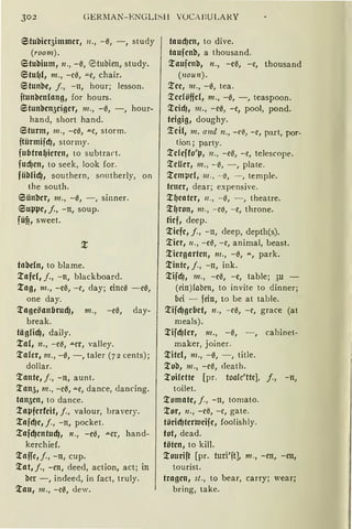 302 CiERlIAN- r:NGLISll VOCAJ:ULAkY
6tubicr5immcr, 11„ -ß, -, study
(room).
etubium, 11., -ß, @5tubien, study.
6tuf)l1 m., -eß, -"-C, chair.
etunbe, j., -n, hour; lesson.
ftunben(ang, for hours.
6tunben5ciger, m., -ß, -, hour-
hand, short hand.
Sturm, 111., -cß, .u.e, storm.
ftürmifcf), stormy.
fubtraf)ieren, to subtract.
fud)cn, to seek, look for.
füblic!J, southern, southerly, on
the south.
6ünber, 111., -0, - , sinner.
6Ul'l'e, /., -n, soup.
füfi, sweet.
tabdn, to blame.
:tafel,/., -n, blackboard.
Xag, 111., -cß, -c, day; cinc0 -e0,
one day.
Xage5anbrudJ, 111., -eil, day-
break.
tägficfJ, daily.
Xal, 11., -cß, .u.cr, valley.
Xafer, 111., -0, -, taler (72 cents);
dollar.
Xantc, j., -n, aunt.
Xan51 111., -eil, "'"C, dance, dancing.
tan5cn, to dance.
Xaµferfcit, j., valour, hravery.
Xafcf)c, j., -n, packet.
:tafd)cntudJ, n., -eß, ""Cr, hand-
kerchief.
Xaffe, j., -n, cup.
Xat, f., -en, deed, action, act; in
bcr -, indeed, in fact, truly.
Xau, 111., -eß, dew.
taucf)en, to <live.
taufcnb, a thousand.
Xaufcnb, n., -eil, -e, thousand
(noun).
Xec, 111., -0, tea.
Xccföfjcl, 111., -0, -, teaspoon.
Xcicf), 111., -e0, -e, pool, pond.
teigig, doughy.
!'cif, m. and 11., -l'ß, -c, part, por-
tion ; party.
Xcleffo'l-J, n., -eil, -e, telescope.
:teuer, 111., - 0, - , plate.
Xempcl, 111 ., --0, - , temple.
teuer, dear; expensive.
X~eater, 11., - ß, - , theatre.
XfJron, 111., -eß, -e, throne.
tief, deep.
:tiefe, j., -11, deep, depth(s).
'.!ier, 11., -cß, -c, animal, beast.
Xiergarten, 111., -ß, ...., park.
Xintc, j., -n, ink.
XifdJ, 111., -eil, -c, table; 3u
(cin){abcn, to invite to dinner;
bei - fein, to be at table.
Xifcf)gebet, n., -eil, -e, grace (at
meals).
Xifcf)ler, m., -il, -, cabinet-
maker, joiner.
Xitcl, 111., -0, - , title.
:tob, 111., -eß, death.
:toifette [pr. toalc'ttc], j., -n,
toilet.
Xomate, j., -n, tomato.
Xor, 11., -eil, -e, gate.
töricf)terwcife, foolishly.
tot, dead.
töten, to kill.
'.!ourift [pr. turi'ft], 111., -en, -en,
tourist.
tragen, st., to bear, carry; wear;
bring, take.
 