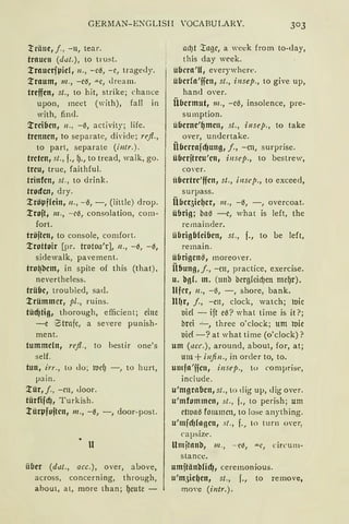 GERMAN-ENGLISH YOCABULARY.
träne, j., -11, tear.
trauen (dut.), to trust.
l'rauetjpid, 11., -c~, -c, trage<ly.
l'raum, 111., -ciS, -"-C, <lream.
treffen, st., to hit, strike; chance
upon, meet ('Yith), fall in
with, find.
l'reiflen, 11., -tl, act1v1ty; life.
trennen, to separate, diYide; refl.,
to part, separate (i11tr.).
treten, st., f., f)., to tread, walk, go.
treu, true, faithful.
trinfen, st., to drink.
trocfcn, dry.
l'röpffein, ii., -tl, -, (little) drop.
l'rojt, m., -cß, consolation, com-
fort.
tröjten, to console, comfort.
l'rottoir [pr. trotoa'r], 11., -~, -~,
sidewalk, pavement.
tro~bem, in spite of this (that).
nevertheless.
trübe, troubled, sa<l.
l'rümmcr, pl., ruins.
tüd)tig, thorough, efficien t; eine
-e 'Strafe, a severe punish-
ment.
tummeln, refl., to hestir one's
seif.
tun, irr., to do; IUdJ -, to hurt,
pain.
l'ür, j., -cn, Joor.
türfifd), Turkish.
l'ürpfojten, 111., -{l, -, door-post.
lt
ülier (dut., acc.), over, above,
across, concerning, through,
about, at, morc than; f)eutc -
adJt :i:l1gc, a week from to-<lay,
this day week.
übcra'U, everywhere.
überfa'ffen, st., insep., to give up,
han<l over.
Übermut, 111., -ctl, insolence, pre-
sumption.
überne'f)men, st., insep., to take
over, un<lertake.
Überrafd1ung, j., -cn, surprise.
überjtreu'en, illsep., to bestrew,
co,·er.
iibertre'ffen, st., illscp., to exceed,
surpass.
Übeqicl)cr, 111., -{I, -, overcoat.
übrig; bat -e, what is left, the
remainder.
übrigbleiben, st., f., to be left,
remain.
übrigen~, moreoYer.
Üflung, j., -cn, practice, exercise.
u. bgL m. (tmb bcrgfcicfJCtt mef)r).
Ufer, 11., -tl, -, shore, bank.
llf1r1 f., -en, clock, watch; luic
uid - ift et? what time is it ?;
brci -'-, three o'clock; um roie
1.Jid -? at what time (o'clock)?
u111 (ucc.), around, about, for, at;
um+ i11fi11., in order to, to.
u111fa'jjc11, i11sep., to comprise,
include.
u'mgrabcn, st., to dig up, Jig over.
u'111fom111en, st., f., to perish; um
ctlu11tl fommcn, to lose anything.
u'mfdJfogeu, st., f., to turn over,
capsize.
llmftanb, 111., -·eiS, .u..c, circum-
stance.
umjtänbfid), ceremonious.
u'm3icl)en, st., f., to remove,
movc (intr.).
 