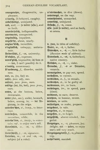 GERllAN-ENGLISH VOCABULARY.
uni:rngcnd)nt1 disagreeable, un-
pleasant.
u'nartig, ill-behaved, naughty.
unflcjdjiibigt, uninjured.
unb, and; - jo tueitcr (ufm.), and
so forth.
uncnt6d1rCidj, indispensable.
uncrttiartet, unexpected.
ungcbulbio, irnpatient.
ungcjii'~r, about, nearly.
unglau'&licfJ, incredible.
u'nglüdficf), unhappy, unfortu-
nate.
ltnitJcrjität, j., -en, university.
lt'nfojtcn, pl., expenses.
unmö'gficf), impossible; icf) fonn cJ
- tun, I can't possibly do it.
u'nnötig, unnecessary.
lt'norbnung, /., disorder, untidi-
ness.
un.z;, us, (to, for) us.
unjcr, poss. adj., our.
unjcrcr, poss. pron., ours.
unjrigc (bcr, bic, ba~), poss. pron.,
ours.
unten, at the bottom, below,
downstairs.
unter (dat., acc.), under, beneath,
below, among, in; - ber ffie~
gimmg, in the reign.
untcrure'cf)en, st., insep., to inter-
rupt.
u11frrbcijrn, meanwhile, in the
lllea utime, while.
untcr(Ja'ltcn, st. , i11sep.1 tu enkr-
tain: rejl.. to cnjoy one's seif.
l111tcrjcf)icb, 111., - r~, - ~, difie r-
e nu~ .
l111terjct1rift1 ). , - rn, :signature.
1!11te1·tan, 111., - 13 a11d -m, -rn,
suhject (of a rulcr).
u'ntertaucf)cn, to dive (down).
unterttiegß, on the way.
untJcr~ciratet, unmarried.
untJerfc~t, uninj ured.
ltrfacf)e, /., -n, cause.
uftti. (unb fo tueitcr), and so forth,
et cetera.
tJ. (non, in titles of nobility).
matcr, m., -0, "'", father.
fßiitcrdjcn, n., -0, -, little father
(Russian mode of address).
matcrlanb, n., -ca, -e, fatherland,
native country.
fßeild)en, 11., -ß, -, violet.
fßcranba, j., -0 or 5ßmmben,
Yeranda.
tJcrau~gafJcn, to pay out, spend.
tJcrfJcjfern, to correct.
tJcrfJ(cifJcn, st., f., to remain.
tJcrfJrccf)cn, st., to be guilty of.
tJcrfJrcnncn, irr., to burn.
tJcrbringcn, irr., to spend, pass
(time).
tJerbicncn, to earn; deserve.
tJere~rcn, to honour, revere.
tJercinen, to unite.
tJcrfertigcn, to make, prepare.
tJcrgcbens, in vain.
tJergelten, st., to repay.
uergeffcn, st., to forget.
ucrgef?!id), aLsent-minded, for-
getful.
)8crgnüge11, 11., - ~, }Jleasure, joy,
delight; nie! - ~abm, to enjoy
one's seif 'ery much.
2.~ergnügung~reije ,j., -11, µleas ure·
trip.
tJcr~ci'ratct, married.
 