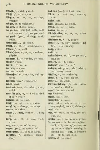 GERlIAN-ENGLISH VOCABULARY.
!illacf)t,j., watch, guar<l.
!illaffe, j., -n, weapon.
!illagcn, m., -6, - , carriage,
waggon.
tuiigcn, st., to weigh (Ir.).
tuii(J(cn, to choosc, select.
tual)r, true; Zie finb mühe, 11idJt
-? you are tired, are you not?
ltJit~renb (ge11.), during; co11j.,
while.
!IBa~r~cit, j., -rn, truth.
!IBafä, 111., -e6,"'-cr,forest, wood(s).
!IBanb, j., -"-C, wall.
!IBanb (e)rcr, 111., -6, -, wandercr,
pilgrim.
tuanbcrn, f., to wander, go, pass.
tuann? when?
tuarm, -"-er, warm.
warnen, to warn.
warten, to wait.
!illartefaa(, 111., -e6, -fä(e, waiting-
room.
tunrum ? w hy? w herefore ?
tua~? what?
tua~ , rel. pro11., that which, what,
Vhich.
tun~ für (ein, -c, -) ? what kind
of (a)? what?
tuajcfJcn, st., to wash.
Waffer, 11., -~, -- or -'-'-, water.
tuccfJjcln, to change, exchange.
1ucdcn, to waken.
tucber ... nod1 1 neither ... nor;
nor.
~'ßcg , m., -ci!o, -t:, way, road,
street.
tucg , away, out of the 'ay.
luegcn (ge11.). on account of.
roegnc~men , st., to take a way.
®c~mut, j., sadness, melan-
choly.
tuef) tun (da!.), to hurt, pain.
W eib, n., -c~, -er, woman;
wife.
1ucidJ, soft.
tuci(, because, as, since.
~mein, 111., -e~, -c, wine.
tucincn, to weep.
Wcin~önblcr, m., -6, -, wine-
merchant.
!illcintraubc, f„ -u, grapes.
~ßcifc, j., -n, way, manner; auf
biefe -, in this way.
tucifi, white.
tucit, far.
tucitcrfa~rcn, st., f., to go (sail,
etc.) on.
!illci,)cn, 111., -6, wheat.
tuclcl)cr? which? what?
tudcf)cr, rel. pron., who: which,
that; indef., some.
!illclfcn, 11., -6, withering.
!illelfc, j., -11, wave, ripple.
!illclt, j., -en, world.
!IBcUau;jjtcUung, j., -cn, inter-
national exhibition.
tucm? (to, for) whom?
tucn? whom?
tucnig, little; few.
lu cni gftclh~, at least.
lUcnn, "hen, whenever; if; -
1rncf), -gfriif), eYen if, although.
ll1c1·? who?
lucr, rel. pro11., he who, the one
'ho, etc.
luer~cn , st., f., to become, grow,
Lturn out tc he, be; 1111x. off11t.,
shall, will; 1111x. oj passive, to
be; e6 loirb ~(bcub, evening is
coming on; - mt6, to bccome
of; - )U, to turn into.
werfen, st., to throw.
 