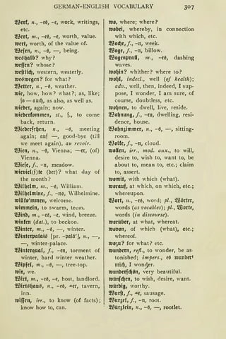 GElC1AN-ENGLISH VOCABULARY
m3erf, n., -e0, -e, work, writings,
etc.
m3crt, m., -e0, -e, worth, value.
wert, worth, of the value of.
!illcjen, n., -0, -, being.
Wc~~alb? why?
Wejjcn? whose?
wejtlid), western, westerly.
we~wcgcn? for what?
!illettcr, n., -0, weather.
Wie, how, how? what?; as, like;
jo - aud), as also, as well as.
Wicbcr, again; now.
wicbcrfommen, st., f., to come
back, return.
lillic'llcrfe~cn, 11., -0, meeting
again; auf - , good-bye (till
we meet again), au re'voir.
!illicn, n., -0, Vienna; -er, (of)
Vienna.
lillicfe, j., -n, meadow.
Wieuielli)te (ber)? what day of
the month?
lilliH1elm, 1;1., -~, William.
lillil~elminc, j., -n~, 'ilhelmine.
wiflfo'mmen, welcome.
tuimmdn, to swarrn, teem.
®inb, m., -e0, -e, wind, breeze.
Winfcn (dat.), to beckon.
®inter, m., -0, -, winter.
lillinterpalai~ [pr. -palä'], 11., - ,
-, winter-palace.
lillintcrqua(, j., -en, torment of
winter, hard winter weather.
lillipfd, 111., -ß, -, tree-top.
wir, we.
filirt, m., -e0, -e, host, landlord.
filirt!il~au!fl, 11., -eß, .u.er, tavern,
inn.
Wiifcn, irr., to know (of facts);
know how to, can.
wo, where; where?
wobei, whereby, in connection
with which, etc.
lillod)e,j., -n, week.
!illoge, j., -n, billow.
!illogcnpraU, m., -e0, dashing
waves.
wo~in? whither? where to?
Wo~l, indecl., weil (of health);
adv., weil, then, indeed, 1 sup-
pose, 1 wonder, 1 am sure, of
course, doubtless, etc.
wo~ncn, to dwell, live, reside.
filo~nung, j., -en, dwelling, resi-
dence, house.
!illo~n5immer, n., -0, -, sitting-
room.
~UoUe, j., -n, cloud.
wollen, irr., mod. aux., to will,
desire to, wish to, want to, be
about to, mean to, etc.; claim
to, assert.
womit, with which (what).
worauf, at which, on which, etc.;
whereupon.
!illort, n., -e0, word; pl., m3örter,
words {as 1;ocables); pl., ~orte,
words (in disco11rse).
Worüber, at what, whereat.
wuuon, of which (what), etc.;
whereof.
wo5u? for what? etc.
wunbcrn, refl., to wonder, be as-
tonished; impers., e0 tuunberl
midj, 1 won~er.
wunberfcfJön, very beautiful.
wünfd)cn, to wish, desire, want.
würbig, worthy.
lillurft, j., .u.e, sausage.
lilluqd, j., -n, root.
lillüqlcin, n., -0, -, rootlet.
 