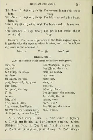 GER:lAN GRAMMAR [§ 2
'.Die Brau ift nicf)t alt; fic ift
jung.
The wornan is not old; she is
young.
'.Die '.:tinte ift nid)t rot; fic ift
fcf}lUtH3.
'.Da~ 5BucfJ ift alt; c~ ift nidJt
neu.
The ink is not red; it is black.
The book is old; it is not new.
'Va~ 9J(äbd)en ift nicf)t ffein; The girl is not small; she is
c~ ift grof3. large.
ÜBSERVE: The personal pronoun of the third singular agrees
in gender with the noun to which it refers, and has the follow·
ing forms in the nominative :
ltfasc. er Fon. fic Neu!. c~
EXERCISE I
N.B. The definite article before nouns shows their gender.
aber, but.
alt, old.
ba~ 5BudJ, the book.
ba, there.
bie Rebcr, the pen.
groü, !arge, tall, big, great.
l)ier, here.
bcr ,)unb, the dog.
ift, is.
jn, yes.
fo(t, cold.
Hein, small, little.
fluß, clever, intelligent.
bcr ~d)tU, the teacher (m.).
bie lel)rerin, the teacher (/.).
ba{ ~JläbdJen, the girl.
ber illfonn, the man.
nein, no (adv.).
neu, new.
nid)t, not.
ober, or.
rot, red.
dJllltH"j, black.
ber 2onnmr, the summer.
bie ~inte, the ink.
mnrm, warm.
iuer? who?
bcr $inter, the winter.
lUO? where?
A. 1. 'Va~ 5BudJ ijt neu. 2. '.Die ~inte ift fd)tuaq.
3. 1:'er $inter ift fa(t. 4. ~er ~ommer ijt ltlann. 5. '.i)al3
9JMbdJcn ijt ffein. 6. '1)nl3 5BudJ ift nid)t aft ~ e~ ift neu.
7. '.i)ie ~inte ijt nidJt rot; fic iit jd)luar3. 8. '.Da'3 9J(äbdJen
1
 