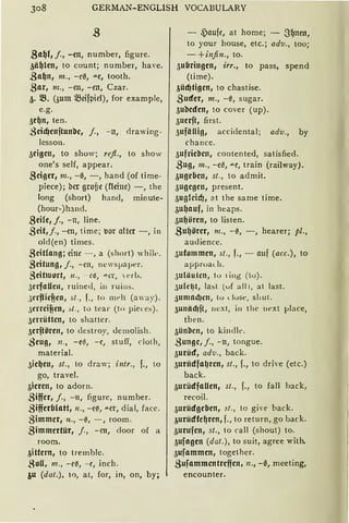 308 GERMAN-ENGLISH VOCABULARY
,Sa~l, j., -en, number, figure.
3ii~len 1 ta count; number, have.
.3a~n, m., -cß, -"e, taath.
gar, m., - en, -en, Czar.
3. iB. (3um 5füifpid), for example,
e.g.
5e{Jn, ten.
.ßcid)enftunbc, j., - n, <lrawi ng-
lessan.
3eigcn, ta show; refl., ta shaw
ane's seif, appear.
.8ciger, m., -ß, -, hand (af time-
piece); ber groöe (fleine) -, the
lang (shart) hand, minute-
(haur-)hand.
.8eHe, j., -n, line.
.8cit,j., -en, time; uor alter-, in
old(en) times.
.8citfong; eine - , a (short) whik.
.3eitung, j., - m, newsµaper.
8eitloort, 11. , - ee, ""-tT,  c-rL.
JerfaUeu, ruineJ, in ruins.
JerfHef!en, st., f., to mrlt (away).
.)errcif!en, ~t . , to tear (to pieces).
3errüttcn, ta shatter.
3erftören, to destroy, Jcmolish.
.ßeug, n„ -e~, -e, stu ff, cloth,
material.
3ic{Jen, st., ta draw; i ntr., f., ta
ga, travel.
3icrcn, ta adorn.
.8iffer, j., -n, figurc, number.
.8ifferblatt, n., - eß, .ILer, dial, facc.
gimmer, n„ - ß, - , room.
.8immcrtür, j., - rn, daar af a
roam.
3ittcrn, ta tremblc.
,8oli, 111. , - eß, - e, inch.
~u (dat.), to, at, for, in, an, by;
- ,Paufe, at harne; - SfJnen,
to yaur hause, etc.; adv., tao;
- +in.fin., ta.
5ubringen1 irr., ta pass, spend
(time).
3üd)tigen, ta chastise.
.8uder, m., -0, sugar.
5ubcdcn, ta caver (up).
3ucrft, first.
3ufälli!J, accidental ; adv., by
chance.
3ufricbcn, contented, satisfied.
.8ug, m., -e~, ""-C, train (railway).
3ugebcn, st., to admit.
3ugcgen, present.
5ug!cid), at the same time.
3ufJ11uf, in heaps.
3u{Jören, ta listen.
.8uf1örcr, 111., -ß, -, hearer; pl.,
audience.
3utommen, st., f., - auf (acc.), ta
approad1.
JUliiulcn, tu 1 ing (tu) .
3 ufr~t, la:::.t (uf all 1, at last.
~ um11d1e11, tu < luse, sl1ut.
3u11äd1ft, next, i11 the next }Jlace,
then.
5ünben, ta kindlt>.
.8ungc, j., - n, tongue.
3urüd, adv., back.
3uriidf11~rcn, st., f., ta drive (etc.)
back.
3urüdfaUen, st., f., to fall back,
recail.
3urüdgcbcn, st., ta giw back.
3urüdfc~rcn, f., ta return, ga back.
3urufcn, st., ta call (shaut) ta.
3ufagen (dat.), to suit, agrce with.
3ufnmmcn, tagether.
.Sufammcntrcffcn, 11., -IS, meeting,
encaunter.
 
