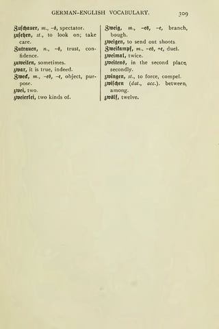 GERllAN-ENGLISH VOCABULARY.
Bufd)auer, m., -0, spectator.
~ufe~en, st., to look on; take
care.
Butrauen, n., -0, trust, con-
fidence.
3ultleilen1 sometimes.
31t1ar, it is true, indeed.
31t1ed1 m., -e0, -e, object, pur-
pose.
3tuei1 two.
31t1eierlei, two kinds of.
31t1eig, m., -ei3, - e, branch,
bough.
31t1eigen, to send out shoots.
31t1eifamlJf, m., -e0, "'-e, duel.
31t1eimal, twice.
31t1eiten~ 1 in the second placi;
secondly.
3tuingen1 st., to force, compel.
jltlifd)en (dat., acc.). between1
among.
31t1ölf1 twelve.
 