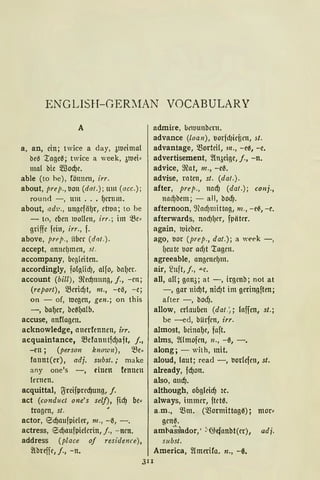ENGLISH-GERMAN VOCABULARY
A
a, an, ein; twice a day, 31Ucimal
be0 ·ragc0; twice a week, 31Uei•
mal bie 5lßod)e.
able (to he), fönncn, irr.
about, prep., Mn (dat.); um (acc.);
round -, um ... f)ernm.
about, ad·u., ungefiif)r, ct1ua; to be
- to, eben ltlollcn, irr.; im ~e,
griffe fein, irr., f.
above, prep., iibcr (dat.).
accept, anncf)men, st.
accompany, begleiten.
accordingly, fofglidJ, alfo„ ba(Jer.
account (bill), 9led)nnng, j., - rn ;
(report), Q3erid)t, m., -c0, -e;
on - of, roegen, gen.; on this
-, bat)er, bc0()alb.
accuse, nnflagcn.
acknowledge, auerfennen, irr.
acquaintance, Q3efanutfd)aft, j.,
-en; (person known), ISe"
fannt(er), adj. subst.; make
any one's -, einen fennen
fernen.
acquittal, ljreifpred)ung, f.
act (conduct one's self), fid) be~
tragen, st.
actor, eld)aufpieler, 111. , -~, - .
actress, !Sd)aufpielcrin, j., - ncn.
address (place of residence),
~threffe, j., - n.
admire, ~t'ltJUttbcrn .
advance (loan), 1.1orfd1ieüen, st.
advantage, morteil, 111., -e~, -e.
advertisement, 2hwigc, f., -n.
advice, 9lat, m., -e0.
advise, raten, st. (dat.).
after, prep., nad) (dat.); conj.,
nalf)bem; - all, bodJ.
afternoon, ~Had)mittag, m., - e~, - c.
afterwards, nacf)l)er, fpätcr.
again, 1t1ieber.
ago, l.10r (prep., dat.); a week -,
f)eutc 1.1or ad)t 'tagen.
agreeable, angenef)m.
air, S2uft, j., -"-C.
all, aH; gan3; at -, irgenb; not at
-, gar nid)t, nid)t im geringften;
after -, bod).
allow, erlauben (dat.~; !affen, st.;
be -ed, bürfcn, irr.
almost, beinat)e, faft.
alms, ~lmofcn, 11., -0, -.
along; - with, mit.
aloud, faut; read -, 1.1orlefen, st.
already, fd)on.
also, aud).
although, obgfcicf) u.
always, immer, ftct0.
a.m., mm. cmormittag0) i mor•
gcn0.
amba~s'ador, ' >@efanbt(er), adj.
subst.
America, 2lmerifa. n., - ß.
3II
 